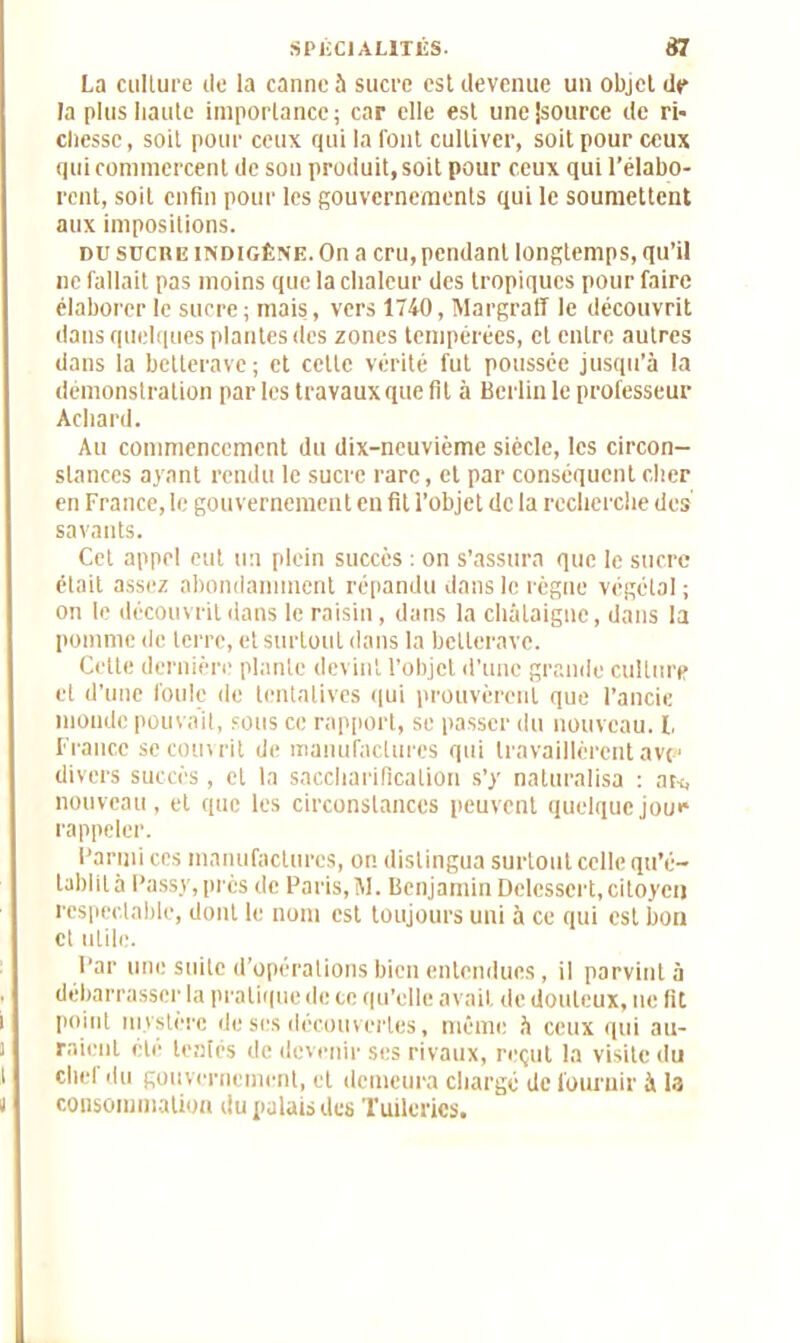 La culture de la canne à sucre est devenue un objet dp la plus liante importance; car elle est une|source de ri- cbessc, soit pour ceux qui la font cultiver, soit pour ceux qui commercent de son produit, soit pour ceux qui l’élabo- rent, soit enfin pour les gouvernements qui le soumettent aux impositions. du sucre indigène. On a cru, pendant longtemps, qu’il ne fallait pas moins que la chaleur des tropiques pour faire élaborer le sucre ; mais, vers 1740, Margraff le découvrit dans quelques plantes des zones tempérées, et entre autres dans la betterave ; et cette vérité fut poussée jusqu’à la démonstration par les travaux que fit à Berlin le professeur Achard. Au commencement du dix-neuvième siècle, les circon- stances ayant rendu le sucre rare, et par conséquent cher en France, le gouvernement en fit l’objet de la recherche des savants. Cet appel eut un plein succès : on s’assura que le sucre était assez abondamment répandu dans le règne végétal ; on le découvrit dans le raisin, dans la châtaigne, dans la pomme de terre, et surtout dans la betterave. Cette dernière plante devint l’objet d’une grande culture et d’une foule de tentatives qui prouvèrent que l’ancie monde pouvait, sous ce rapport, se passer du nouveau. I, France se couvrit de manufactures qui travaillèrent avp divers succès, et la saccharification s’y naturalisa : art, nouveau, et que les circonstances peuvent quelquejou** rappeler. Parmi ces manufactures, on distingua surtout celle qu’é- tablit à Passy,près de Paris, M. Benjamin Delessert, citoyen respectable, dont le nom est toujours uni à ce qui est bon et utile. Par une suite d’opérations bien entendues, il parvint à débarrasser la pratique de ce qu’elle avait de douteux, ue fit P0'nt mystère de ses découvertes , même à ceux qui au- raient été tentés de devenir ses rivaux, reçut la visite du clic! du gouvernement, et demeura chargé de fournir à la consommation du palais des Tuileries.