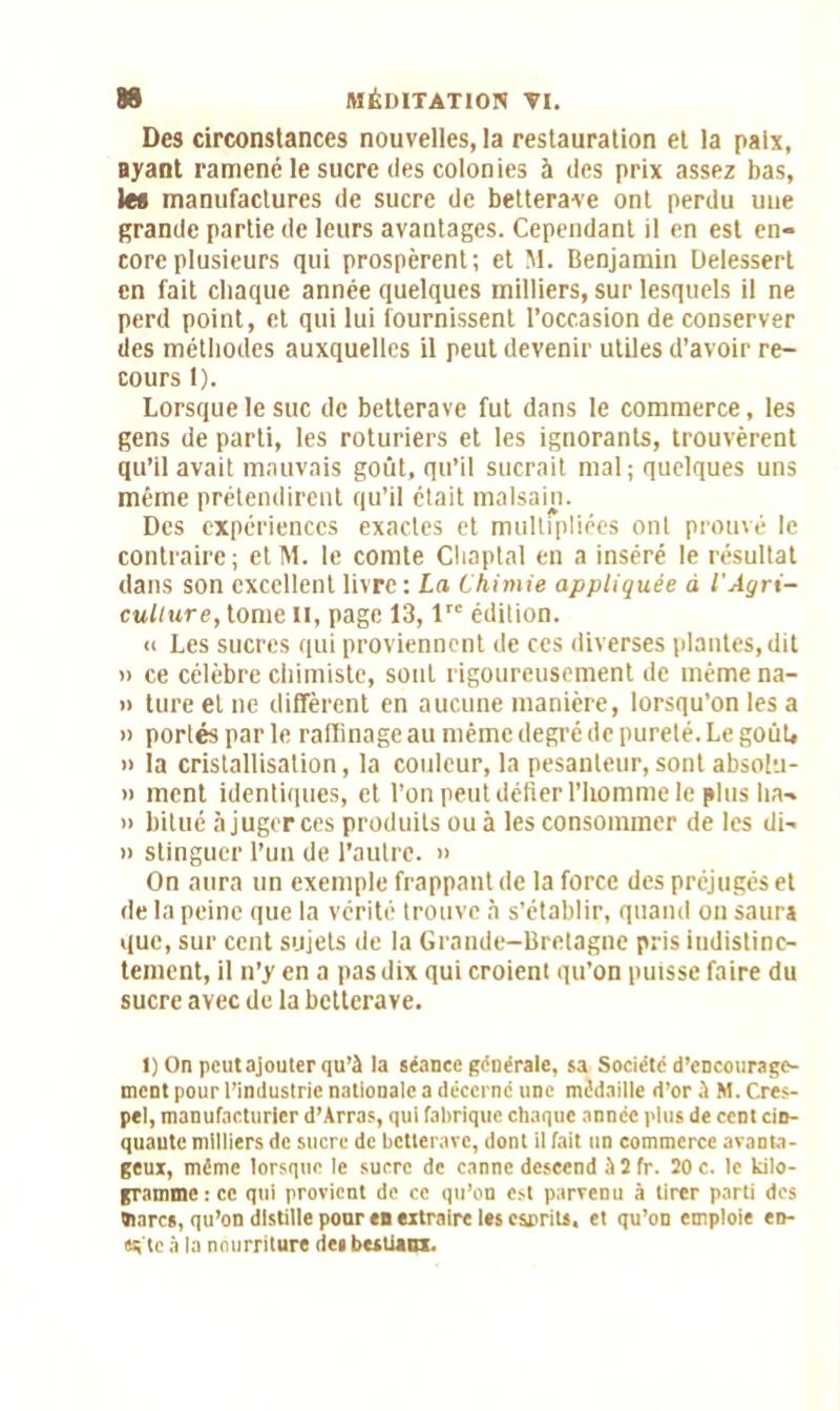 Des circonstances nouvelles, la restauration et la paix, ayant ramené le sucre des colonies à des prix assez bas, les manufactures de sucre de betterave ont perdu une grande partie de leurs avantages. Cependant il en est en- core plusieurs qui prospèrent; et M. Benjamin Delessert en fait chaque année quelques milliers, sur lesquels il ne perd point, et qui lui fournissent l’occasion de conserver des méthodes auxquelles il peut devenir utiles d’avoir re- cours 1). Lorsque le suc de betterave fut dans le commerce, les gens de parti, les roturiers et les ignorants, trouvèrent qu’il avait mauvais goût, qu’il sucrait mal; quelques uns même prétendirent qu’il était malsain. Des expériences exactes et multipliées ont prouvé le contraire; etM. le comte Cliaptal en a inséré le résultat dans son excellent livre: La Chimie appliquée à l'Agri- cullure, tome II, page 13, lre édition. « Les sucres qui proviennent de ces diverses plantes, dit '> ce célèbre chimiste, sont rigoureusement de inémena- » ture et ne diffèrent en aucune manière, lorsqu’on les a » portés par le raffinage au même degré de pureté. Le goût» » la cristallisation, la couleur, la pesanteur, sont absolti- » ment identiques, et l’on peut délier l’homme le plus ba- il bitué àjugerces produits ouà les consommer de les di- » stinguer l’un de l’autre. » On aura un exemple frappant de la force des préjugés et de la peine que la vérité trouve à s’établir, quand on saur» que, sur cent sujets de la Grande-Bretagne pris indistinc- tement, il n’y en a pas dix qui croient qu’on puisse faire du sucre avec de la betterave. I) On peut ajouter qu’à la séance générale, sa Société d’encourage- ment pour l’industrie nationale a décerne une médaille d’or à M. Cres- pel, manufacturier d’Arras, qui fabrique chaque année plus de cent cin- quante milliers de sucre de betterave, dont il fait un commerce avanta- geux, même lorsque le sucre de canne descend à 2 fr. 20 c. le kilo- gramme : ce qui provient de ce qu’on est parvenu à tirer parti dos «tares, qu’on distille pour en extraire les esprits, et qu’on emploie etr- «s'tc à la nourriture des bestiaux.