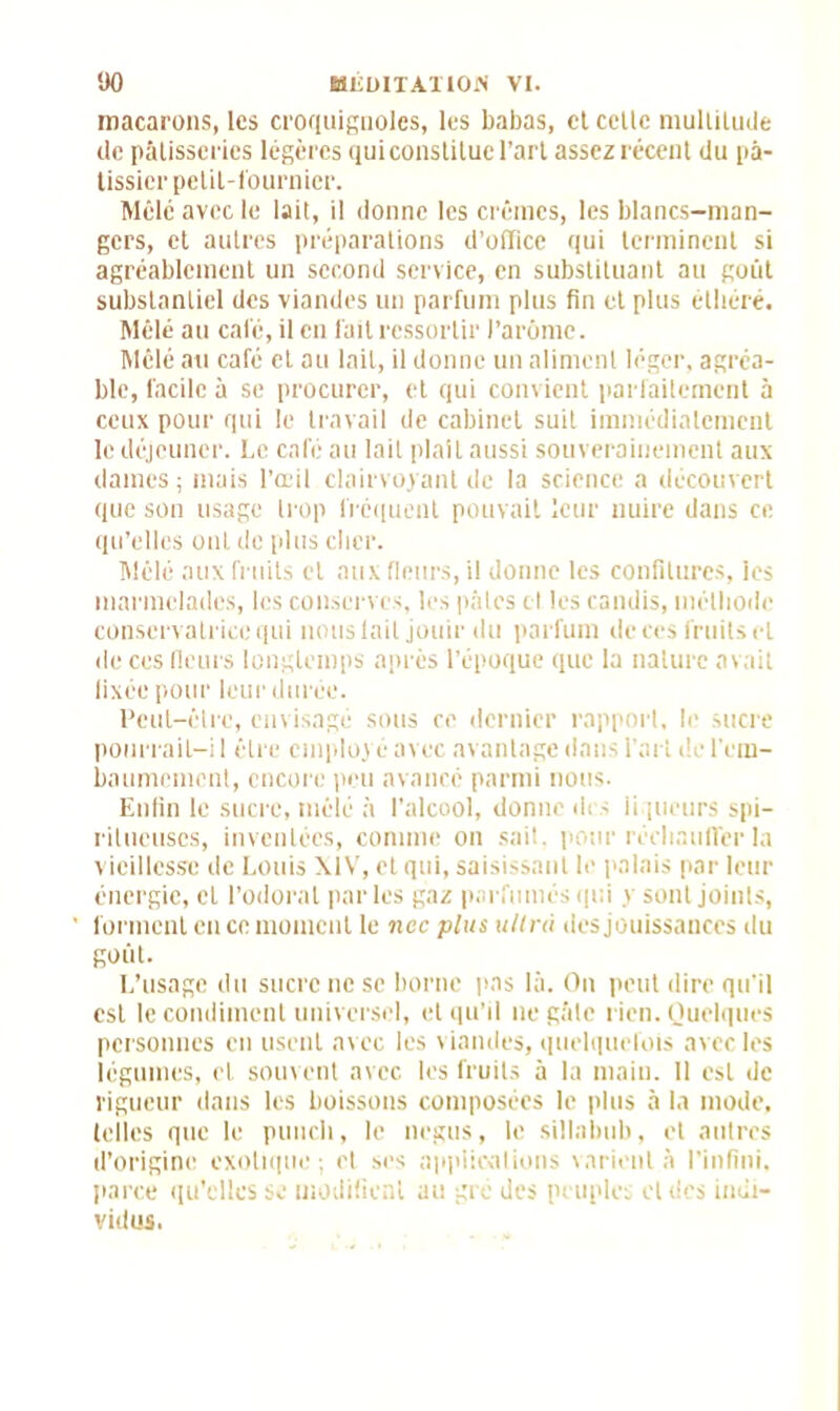 macarons, les croquignoles, les babas, et celle niulliluüe de pâtisseries légères quiconstilue l’art assez récent du pâ- tissier petil-i'ournier. Mêle avec le lait, il donne les crèmes, les blancs-man- gers, et autres préparations d’office qui terminent si agréablement un second service, en substituant au goût substantiel des viandes un parfum plus fin et plus élhéré. Mêlé au calé, il en fait ressortir l’arôme. Mêlé au café et au lait, il donne un aliment léger, agréa- ble, facile à se procurer, et qui convient parfaitement à ceux pour qui le travail de cabinet suit immédiatement le déjeuner. Le café au lait plaît aussi souverainement aux dames ; mais l’œil clairvoyant de la science a découvert que son usage trop fréquent pouvait leur nuire dans ce qu’elles ont de plus cher. Mêlé aux fruits et aux fleurs, il donne les confitures, ies marmelades, les conserves, les pâtes cl les candis, méthode conservatrice qui nous lait jouir du parfum de ces fruits et de ces fleurs longtemps après l’époque que la nature avait fixée pour leur durée. Peut-être, envisagé sous re dernier rapport, le sucre pourrail-i 1 être employé avec avantage dans l’art de l'em- baumement, encore peu avancé parmi nous. Enfin le sucre, mêlé à l’alcool, donne des liqueurs spi- ritueuscs, inventées, comme on sait, pour réchauffer la vieillesse de Louis XIV, et qui, saisissant le palais par leur énergie, et l’odorat parles gaz parfumés qui y sont joints, forment en ce moment le nec plus ultra des jouissances du goût. L’usage du sucre ne se borne pas là. On peut dire qu'il est le condiment universel, et qu’il ne gâte rien. Quelques personnes en usent avec les viandes, quelquefois avec les légumes, cl souvent avec les fruits à la main. Il est de rigueur dans les boissons composées le plus à la mode, telles que le punch, le negus, le sillabub, et autres d’origine exotique; et ses applications varient à l'infini, parce qu'elles se modifient au gré des peuples et des indi- vidus.