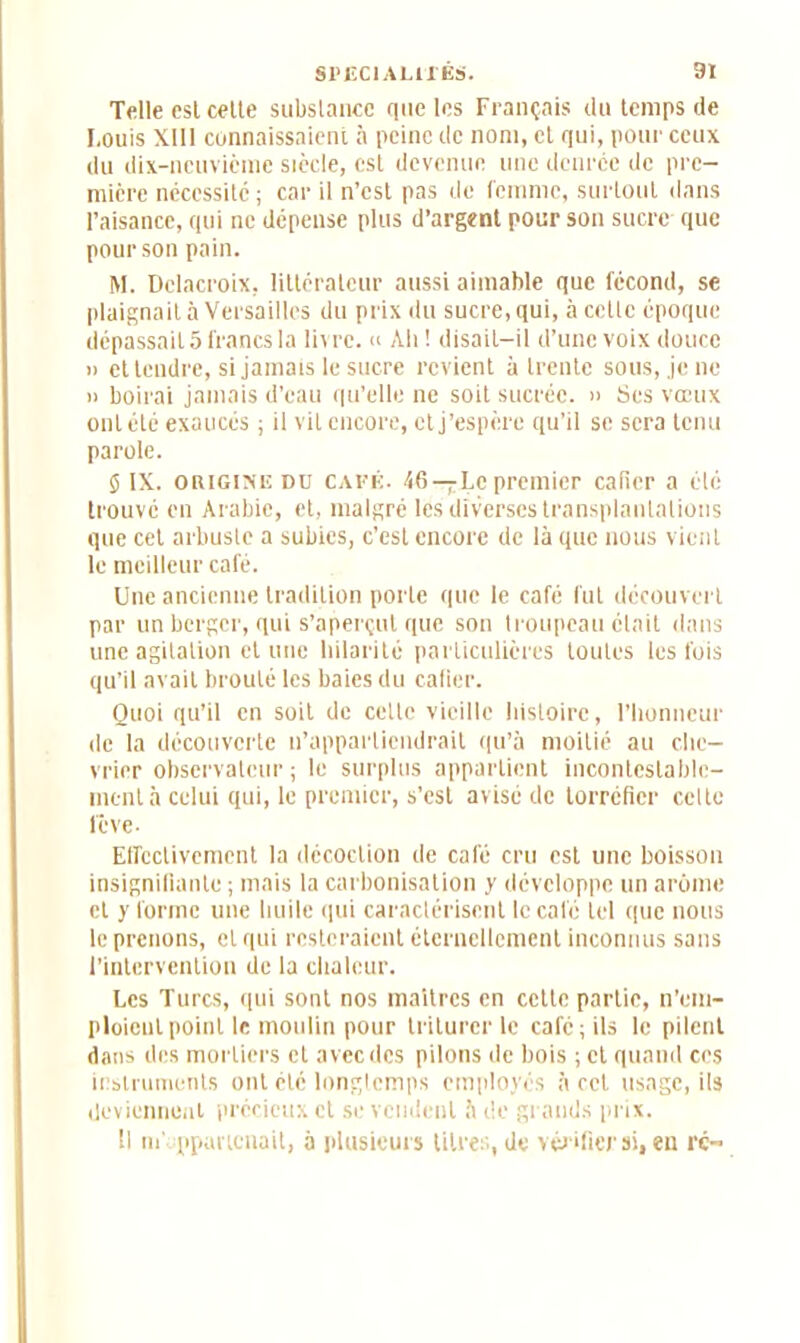 Telle csl cette substance que les Français du temps de Louis XI11 connaissaient à peine de nom, et qui, pour ceux du dix-neuvième siècle, est devenue une denrée de pre- mière nécessité; car il n’est pas de femme, surtout dans l’aisance, qui ne dépense plus d’argent pour son sucre que pour son pain. M. Delacroix, littérateur aussi aimable que fécond, se plaignait à Versailles du prix du sucre, qui, à cette époque dépassait 5 francs la livre.  Ali ! disait-il d’une voix douce » et tendre, si jamais le sucre revient à trente sous, je ne n boirai jamais d’eau qu’elle ne soit sucrée. » Ses vœux ont été exaucés ; il vil encore, et j’espère qu’il se sera tenu parole. 5 IX. origine dd café. <6 — Le premier cafier a élé trouve en Arabie, et, malgré les diverses transplantations que cet arbuste a subies, c’est encore de là que nous vient le meilleur café. Une ancienne tradition porte que le café fut découvert par un berger, qui s’aperçut que son troupeau était dans une agitation et une hilarité particulières toutes les fois qu’il avait brouté les baies du cafier. Quoi qu’il en soit de cette vieille histoire, l’honneur de la découverte n’appartiendrait qu’à moitié au Che- vrier observateur; le surplus appartient incontestable- ment à celui qui, le premier, s’est avisé de torréfier celte lève- Effectivement la décoction de café cru est une boisson insignifiante ; mais la carbonisation y développe un arôme et y forme une huile qui caractérisent le café tel que nous le prenons, et qui resteraient éternellement inconnus sans l’intervention de la chaleur. Les Turcs, qui sont nos maîtres en cette partie, n’em- ploieul point le moulin pour triturer le café ; ils le pilent dans des mortiers et avec des pilons de bois ; et quand ces instruments ont été longtemps employés à cet usage, ils deviennent précieux et se vendent à de grands prix. Il né ppauenait, à plusieurs titres, de vérifier si, en rc~