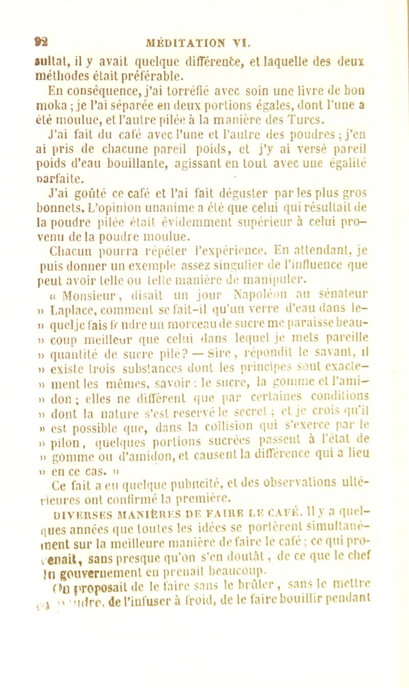 aultat, il y avait quelque différente, et laquelle des deux méthodes était préférable. En conséquence, j’ai torréfié avec soin une livre de bon moka ; je l’ai séparée en deux portions égaies, dont l’une a été moulue, et l’autre pilée à la manière des Turcs. J’ai fait du café avec Tune et l’autre des poudres; j’en ai pris de chacune pareil poids, et j’y ai versé pareil poids d’eau bouillante, agissant en tout avec une égalité narfaite. J’ai goûté ce café et l’ai fait déguster par les plus gros bonnets. L’opinion unanime a été que celui qui résultait de la poudre pilée était évidemment supérieur à celui pro- venu de la poudre moulue. Chacun pourra répéter l’expérience. En attendant, je puis donner un exemple assez singulier de l’influence que peut avoir telle ou telle manière de manipuler. « Monsieur, disait un jour Napoléon au sénateur » Laplace, comment se fait-il qu’un verre d’eau dans le- » quclje fais IV mire un morceau de sucre me paraisse beau- » coup meilleur que celui dans lequel je mets pareille » quantité de sucre pilé? —Sire, répondit le savant, il » existe trois substances dont les principes sont cxacle- » ment les mêmes, savoir ; le sucre, la gomme et l’ami— » don ; elles ne diffèrent que par certaines conditions » dont la nature s’esl réservé le secret ; et je crois qu il » est possible que, dans la collision qui s’exerce par le » pilon, quelques portions sucrées passent à 1 état de » gomme ou d’amidon, et causent la différence qui a lieu » en ce cas. » Ce fait a eu quelque publicité, et des observations ulté- rieures ont confirmé la première. DIVERSES MANIÈRES DE FAIRE LE CAFÉ. Il V 3 quel- ques années que toutes les idées se portèrent simultané- ment sur la meilleure manière de faire le café ; ce qui pro- venait, sans presque qu’on s’en doutât, de ce que le chef {Il gouvernement en prenait beaucoup. Ou proposait de le faire sans le brûler, sans le mettre , , ,, inirr, de l’infuser à froid, de le faire bouillir pendant