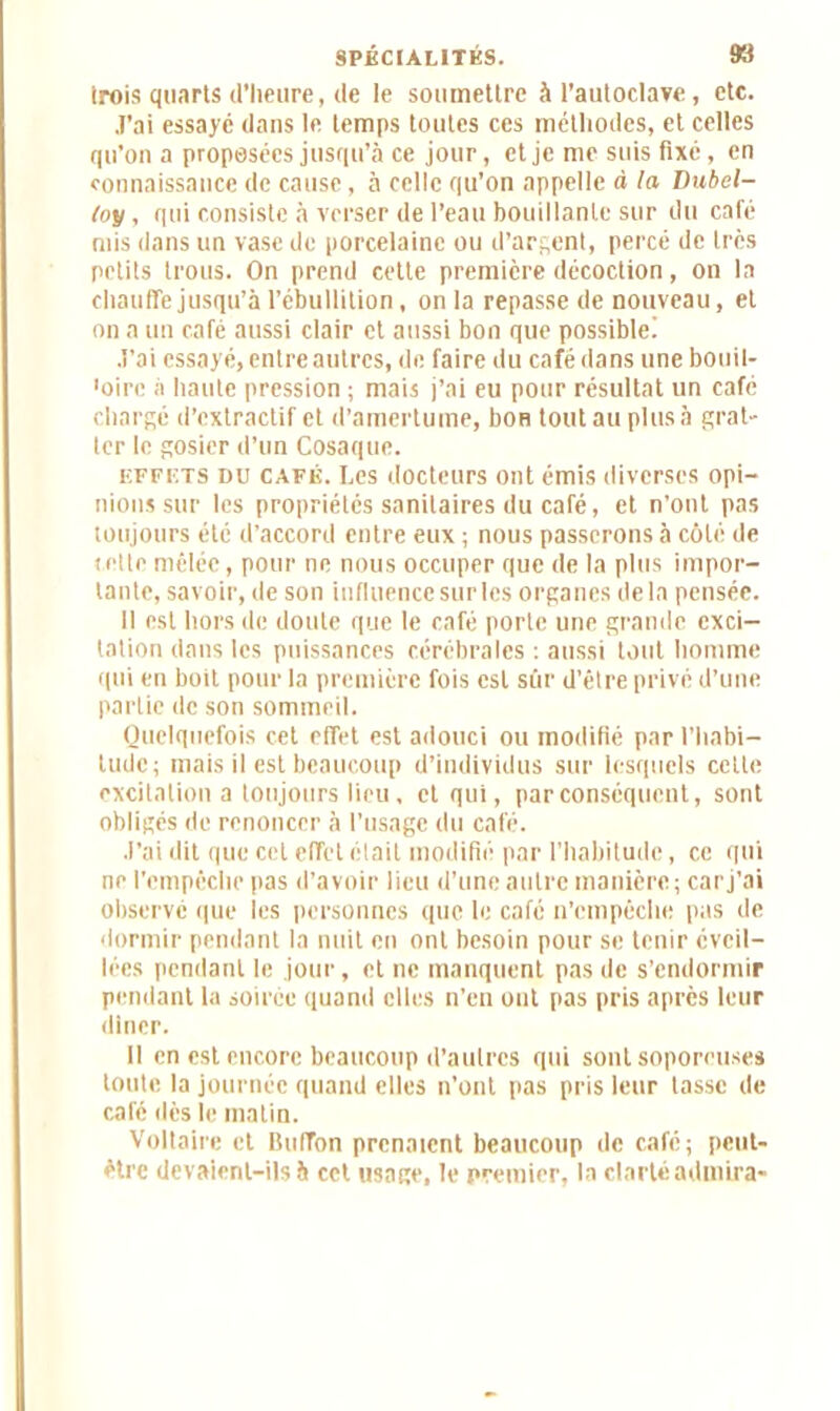 irois quarts d’heure, de le soumettre à l’autoclave, etc. J’ai essayé dans le temps toutes ces méthodes, et celles qu’on a proposées jusqu’à ce jour, et je me suis fixé, en connaissance de cause, à celle qu’on appelle à la Dubel- toy, qui consiste à verser de l’eau bouillante sur du café mis dans un vase de porcelaine ou d’argent, percé de 1res petits trous. On prend cette première décoction, on la chauffe jusqu’à l’ébullition, onia repasse de nouveau, et on a un café aussi clair et aussi bon que possiblei J’ai essayé, entre autres, de faire du café dans une bouil- 'oirc à haute pression ; mais j’ai eu pour résultat un café chargé d’extractif et d’amertume, boH tout au plus à grat- ter le gosier d’un Cosaque. EFFETS DU café. Les docteurs ont émis diverses opi- nions sur les propriétés sanitaires du café, et n’ont pas toujours été d’accord entre eux ; nous passerons à côté de celte mêlée, pour ne nous occuper que de la plus impor- tante, savoir, de son influence sur les organes delà pensée. Il est hors de doute que le café porte une grande exci- tation dans les puissances cérébrales : aussi tout homme qui en boit pour la première fois est sûr d’être privé d’une partie de son sommeil. Quelquefois cet effet est adouci ou modifié par l’habi- tude; mais il est beaucoup d’individus sur lesquels cette excitation a toujours lieu, et qui, par conséquent, sont obligés de renoncer à l’usage du café. J'ai dit que cet effet était modifié par l’habitude, ce qui ne l'empêche pas d’avoir lieu d'une autre manière; car j’ai observé que les personnes que le café n’empêche pas de dormir pendant la nuit en ont besoin pour se tenir éveil- lées pendant le jour, et ne manquent pas de s’endormir pendant la soirée quand elles n’en ont pas pris après leur dîner. Il en est encore beaucoup d’autres qui sont soporeuses toute la journée quand elles n’ont pas pris leur tasse de café dès le malin. Voltaire et Buffon prenaient beaucoup de café; peut- être devaient-ils à cet usage, le premier, la clarté admira-