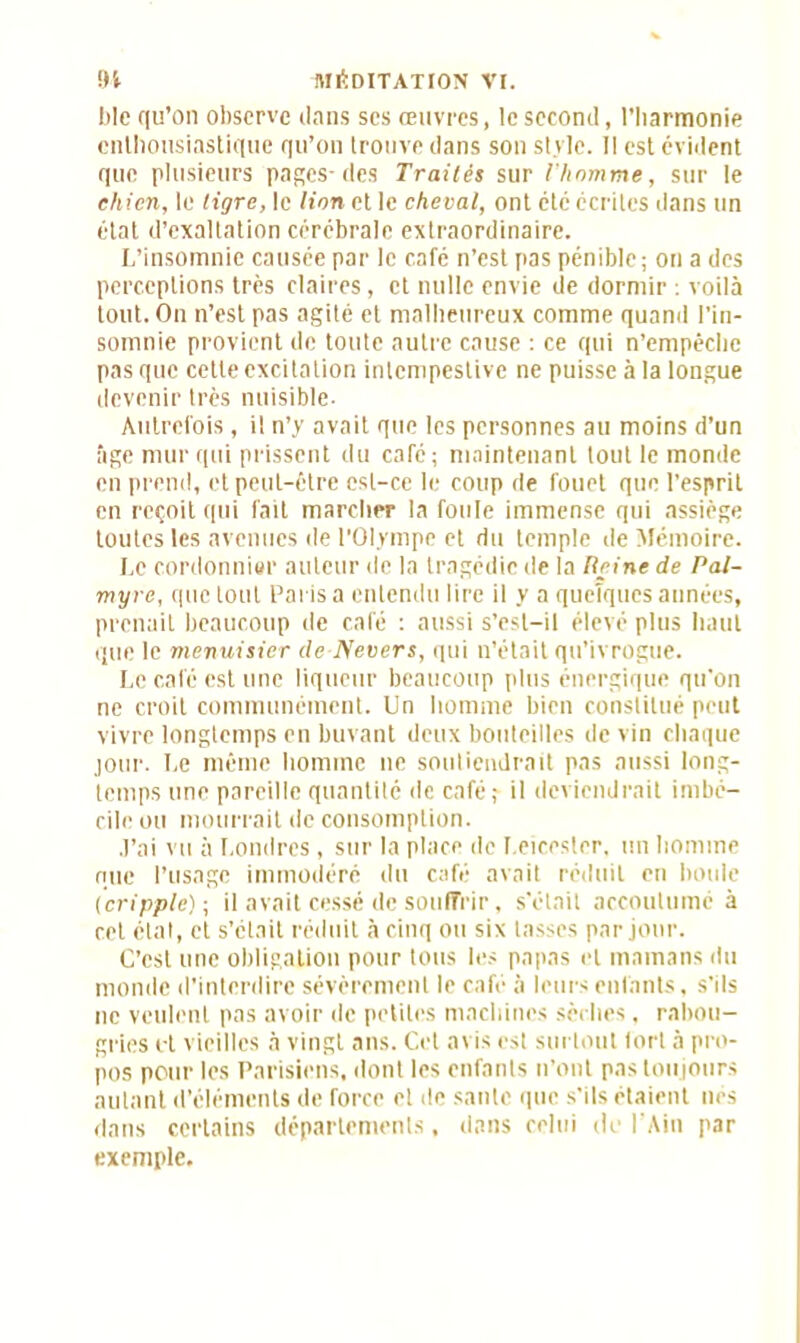 ble qu’on observe dans ses œuvres, le second, l’harmonie enthousiastique qu’on trouve dans son style. Il est évident que plusieurs pages-des Traités sur l'homme, sur le chien, le tigre, le lion et le cheval, ont etc écrites dans un état d’exaltation cérébrale extraordinaire. L’insomnie causée par le café n’est pas pénible; on a des perceptions très claires, et nulle envie de dormir : voilà tout. On n’est pas agité et malheureux comme quand l’in- somnie provient de toute autre cause : ce qui n’empêche pas que cette excitation intempestive ne puisse à la longue devenir très nuisible. Autrefois, il n’y avait que les personnes au moins d’un âge mur qui prissent du café; maintenant tout le monde en prend, et peut-être est-ce le coup de fouet que l’esprit en reçoit qui fait marcher la foule immense qui assiège toutes les avenues de l’Olympe et du temple de Mémoire. Le cordonnier auteur de la tragédie de la Reine de Pal- myrc, que tout Paris a entendu lire il y a quelques années, prenait beaucoup de café : aussi s’est-il élevé plus haut que le menuisier de Nevers, qui n’était qu’ivrogue. Le café est une liqueur beaucoup plus énergique qu'on ne croit communément. Un homme bien constitué peut vivre longtemps en buvant deux bouteilles de vin chaque jour. Le même homme ne soutiendrait pas aussi long- temps une pareille quantité de café; il deviendrait imbé- cile ou mourrait île consomption. J’ai vu à Londres, sur la place de I.eicester, un homme nue l’usage immodéré du café avait réduit en boule (cripple); il avait cessé de souffrir, s’était accoutumé à cet état, et s’était réduit à cinq ou six tasses par jour. C’est une obligation pour tous les papas et mamans du monde d’interdire sévèrement le café à leurs enfants, s'ils ne veulent pas avoir de petites machines sèches, rabou- gries et vieilles à vingt ans. Cet avis est surtout tort à pro- pos pour les Parisiens, dont les enfants n’ont pas toujours autant d’éléments de force et de saule que s'ils étaient lies dans certains départements, dans celui de l’Ain par exemple.