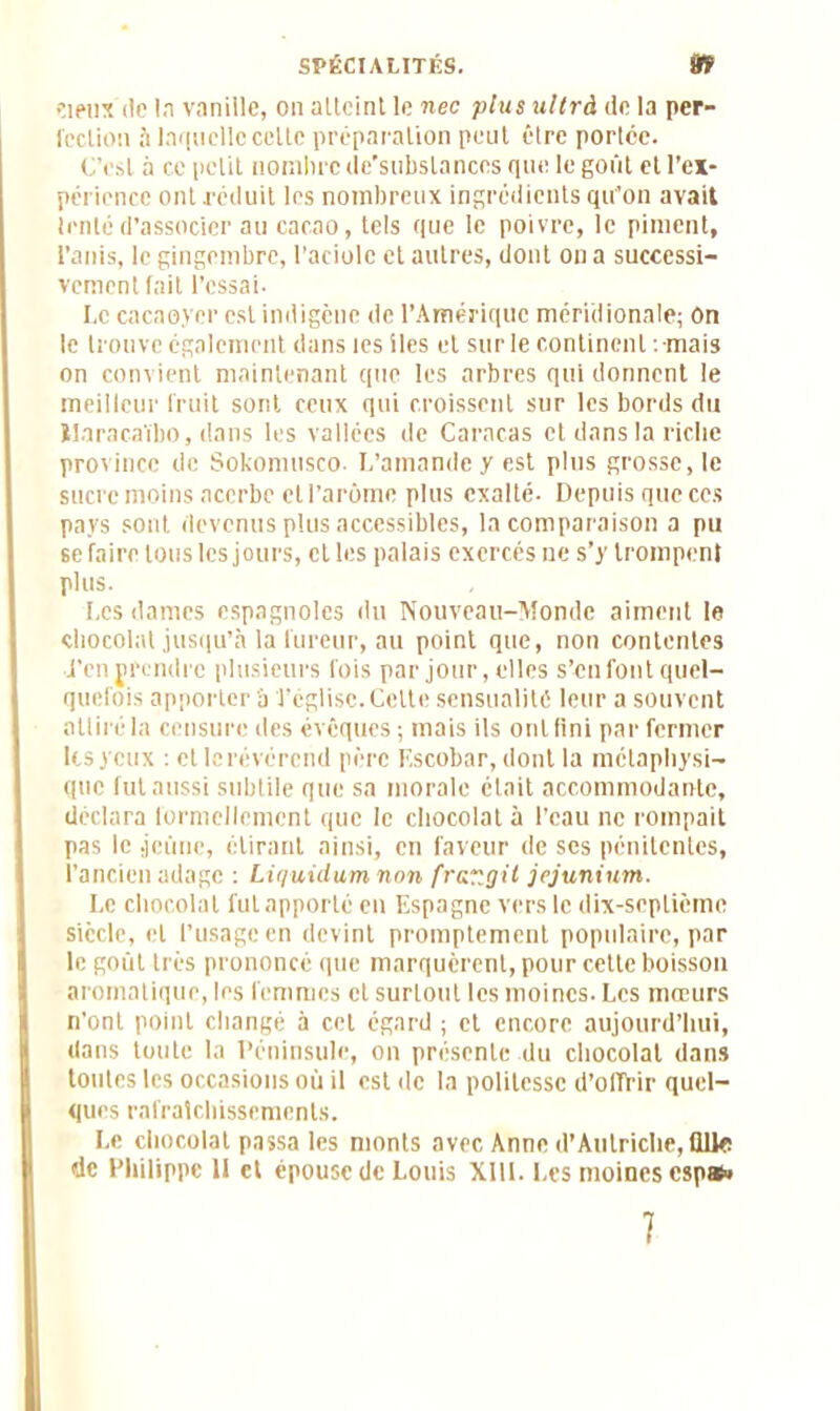 deux de la vanille, on alteint le nec plus ullrà de la per- fection à laquelle celte préparation peut être portée. C’est à ce petit nombre de’subslances que le goût et l’ex- périence ont réduit les nombreux ingrédients qu’on avait tenté d’associer au cacao, tels que le poivre, le piment, l’anis, le gingembre, l’aciole et autres, dont on a successi- vement fait l’essai- I. c cacaoyer est indigène de l’Amérique méridionale; On le trouve également dans tes lies et sur le continent .mais on convient maintenant que les arbres qui donnent le meilleur fruit sont ceux qui croissent sur les bords du Haracaïbo, dans les vallées de Caracas et dans la riche province de Sokomusco. L’amande y est plus grosse, le sucre moins acerbe et l’arôme plus exalté- Depuis que ces pays sont devenus plus accessibles, la comparaison a pu se faire tous les jours, cl les palais exercés ne s’y trompent plus. J, es dames espagnoles du Nouveau-Monde aiment le chocolat jusqu’à la fureur, au point que, non contentes •i’en {rendre plusieurs fois par jour,elles s’en font quel- quefois apporter 'à l’église. Celte sensualité leur a souvent attiré la censure des évêques ; mais ils ont fini par fermer les yeux : et le révérend père F.scobar, dont la métaphysi- que fut aussi subtile que sa morale était accommodante, déclara formellement que le chocolat à l’eau ne rompait pas le jeûne, étirant ainsi, en faveur de ses pénitentes, l’ancien adage ; Liquùlum non frar.gil jejuninm. Le chocolat lut apporté en Espagne vers le dix-septième siècle, et l’usage en devint promptement populaire, par le goût très prononcé que marquèrent, pour cette boisson aromatique, les femmes et surtout les moines. Les mœurs n’ont point changé à cet égard ; et encore aujourd’hui, dans toute la Péninsule, on présente du chocolat dans toutes les occasions où il est de la politesse d’offrir quel- ques rafraîchissements. Le chocolat passa les monts avec Anne d’Autriche, fllle de Philippe 11 et épouse de Louis Xlll. Les moines espai»