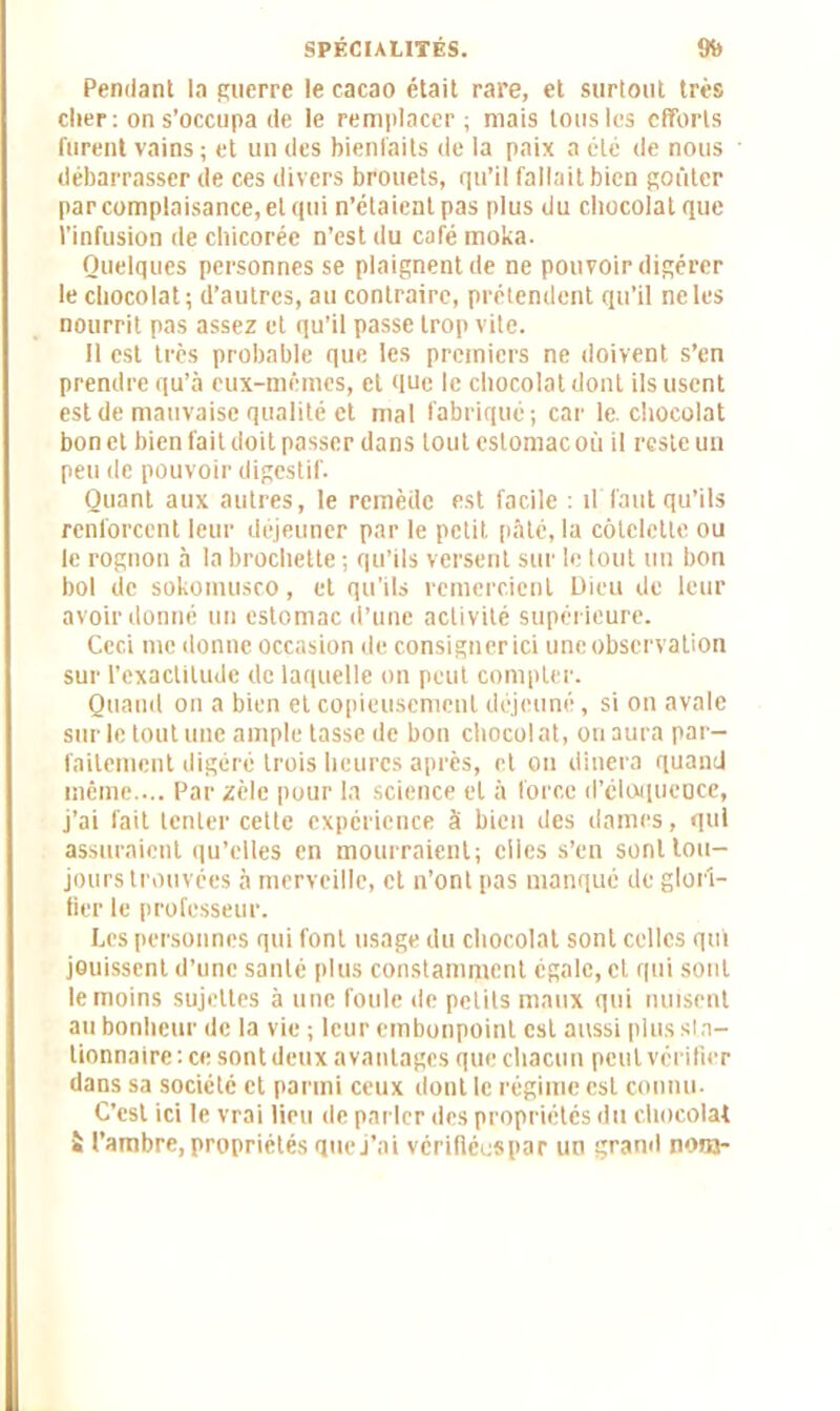 Pendant la guerre le cacao était rare, et surtout très cher: on s’occupa de le remplacer; mais tous les efforts furent vains ; et un des bienfaits de la paix a été de nous débarrasser de ces divers brouets, qu’il fallait bien goûter par complaisance, et qui n’étaient pas plus du chocolat que l’infusion de chicorée n’est du café moka. Quelques personnes se plaignent de ne pouvoir digérer le chocolat; d’autres, au contraire, prétendent qu’il ne les nourrit pas assez et qu’il passe trop vite. Il est très probable que les premiers ne doivent s’en prendre qu’à eux-mêmes, et que le chocolat dont ils usent est de mauvaise qualité et mal fabriqué; car le. chocolat bon et bien fait doit passer dans tout estomac où il reste un peu de pouvoir digestif. Quant aux autres, le remède est facile ; il'faut qu’ils renforcent leur déjeuner par le petit pâté, la côtelette ou le rognon à la brochette ; qu’ils versent sur le tout un bon bol de sokomusco, et qu'ils remercient Dieu de leur avoir donné un estomac d’une activité supérieure. Ceci me donne occasion de consigner ici une observation sur l’exactitude de laquelle on peut compter. Quand on a bien et copieusement déjeuné, si on avale sur le tout une ample tasse de bon chocolat, on aura par- faitement digéré trois heures après, et on dînera quand même.... Par zèle pour la science et à force d'éloquence, j’ai fait tenter cette expérience à bien des dames, qui assuraient qu’elles en mourraient; elles s’en sont tou- jours trouvées à merveille, et n’ont pas manqué de glori- fier le professeur. Les personnes qui font usage du chocolat sont celles qui jouissent d’une santé plus constamment égale, et qui sont le moins sujettes à une foule de petits maux qui nuisent au bonheur de la vie ; leur embonpoint est aussi plus sin— lionnaire:ce sont deux avantages que chacun peut vérifier dans sa société et parmi ceux dont le régime est connu. C’est ici le vrai lieu de parler des propriétés du chocolat « l’ambre, propriétés que j’ai vérifiées par un grand nom-