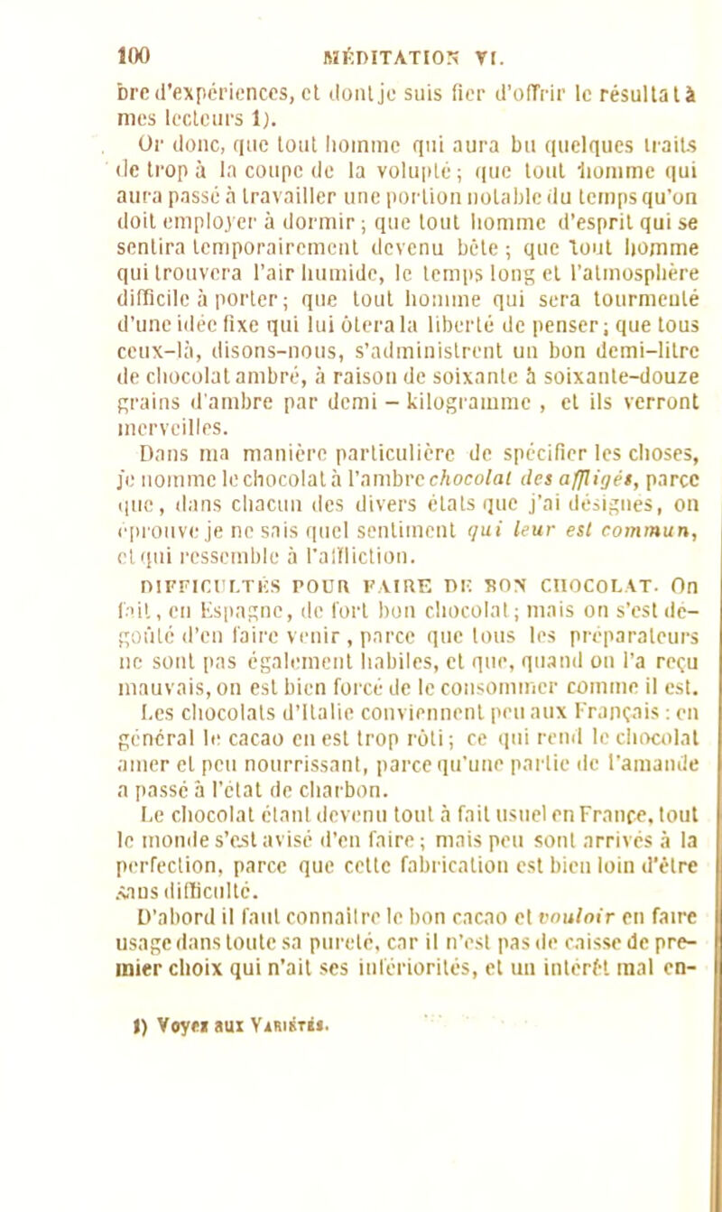 bre d’expériences, et dont je suis fier d’offrir le résultat à mes lecteurs 1). Or donc, que tout homme qui aura bu quelques traits de trop à la coupe de la volupté ; que tout homme qui aura passé à travailler une portion notable du temps qu’on doit employer à dormir ; que tout homme d’esprit qui se sentira temporairement devenu bête ; que tout homme qui trouvera l’air humide, le temps long et l’atmosphère difficile à porter; que tout homme qui sera tourmenté d’une idée fixe qui lui ôtera la liberté de penser ; que tous ceux-là, disons-nous, s’administrent un bon demi-litre de chocolat ambré, à raison de soixante à soixante-douze grains d'ambre par demi - kilogramme , et ils verront merveilles. Dans ma manière particulière de spécifier les choses, je nomme le chocolat à l’ambre chocolat des affligés, parce que, dans chacun des divers états que j’ai désignés, on éprouve je ne sais quel sentiment qui leur est commun, et qui ressemble à l'affliction. DIFFICULTÉS rOÜR FAIRE DIÏ SON CnOCOLAT- On fait, en Espagne, de fort bon chocolat ; mais on s’est dé- goûté d’en faire venir , parce que tous les préparateurs ne sont pas également habiles, et que, quand on l’a reçu mauvais, on est bien forcé de le consommer comme il est. Les chocolats d’Italie conviennent peu aux Français : en général le cacao en est trop rôti ; ce qui rend le chocolat amer et peu nourrissant, parce qu’une partie de l'amande a passé â l’état de charbon. Le chocolat étant devenu tout à fait usuel en France, tout le monde s’est avisé d’en faire; mais peu sont arrivés à la perfection, parce que cette fabrication est bien loin d’être .sans difficulté. D’abord il faut connaître le bon cacao et vouloir en faire usage dans toute sa pureté, car il n’est pas de caisse de pre- mier choix qui n'ait ses infériorités, et un intérêt mal on- I) Voye» aux Vxristbj.