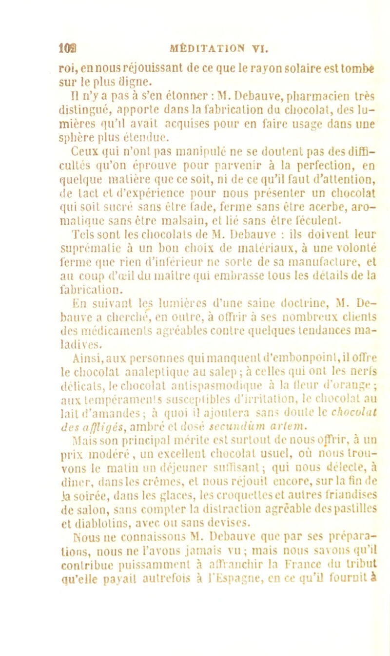 roi, en nous réjouissant de ce que le rayon solaire est tombe sur le plus digne. Il n’y a pas à s’en étonner : M. Debauve, pharmacien très distingué, apporte dans la fabrication du chocolat, des lu- mières qu’il avait acquises pour en faire usage dans une sphère plus étendue. Ceux qui n’ont pas manipulé ne se doutent pas des diffi- cultés qu’on éprouve pour parvenir à la perfection, en quelque matière que ce soit, ni de ce qu’il faut d’attention, de tact et d’expérience pour nous présenter un chocolat qui soit sucré sans être fade, ferme sans être acerbe, aro- matique sans être malsain, et lié sans être féculent. Tels sont les chocolats de M. Debauve : ils doivent leur suprématie à un bon choix de matériaux, à une volonté ferme que rien d’inférieur ne sorte de sa manufacture, et au coup d’œil du maître qui embrasse tous les détails de la fabrication. En suivant les lumières d’une saine doctrine, M. De- bauve a cherché, en outre, à offrir à ses nombreux clients des médicaments agréables contre quelques tendances ma- ladives. Ainsi,aux personnes qui manquent d’embonpoint, il offre le chocolat analeptique au salep ; à celles qui ont les nerfs délicats, le chocolat antispasmodique à la Heur d'orange; aux tempéraments susceptibles d’irritation, le chocolat au lait d’amandes ; à quoi il ajoutera sans doute le chocolat des iiflligés, ambré et dosé secundùm arlem. Mais son principal mérite est surtout de nous offrir, à un prix modéré, un excellent chocolat usuel, où nous trou- vons le matin un déjeuner suffisant; qui nous délecte, à dîner, dans les crèmes, et nous réjouit encore, sur la fin de 3a soirée, dans les glaces, les croquettes et autres friandises de salon, sans compter la distraction agréable des pastilles et diablotins, avec ou sans devises. Nous ne connaissons M. Debauve que par ses prépara- tions, nous ne l’avons jamais vu; mais nous savons qu’il contribue puissamment à affranchir la France du tribut qu’elle payait autrefois à l'Espagne, en ce qu’il fournit à