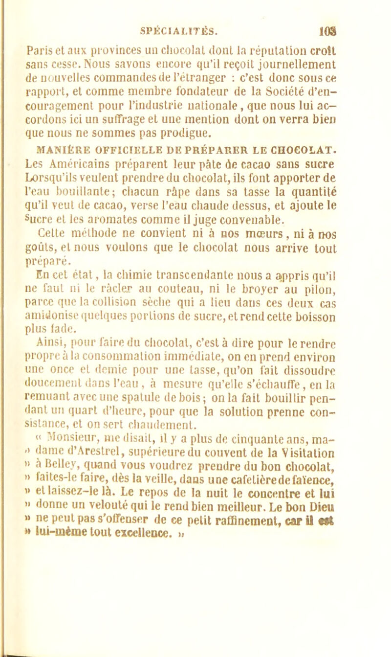 Paris et aux provinces un chocolat dont la réputation croît sans cesse. Nous savons encore qu’il reçoit journellement de nouvelles commandes de l’étranger : c’est donc sous ce rapport, et comme membre fondateur de la Société d’en- couragement pour l’industrie nationale, que nous lui ac- cordons ici un suffrage et une mention dont on verra bien que nous ne sommes pas prodigue. MANIÈRE OFFICIELLE DE PRÉPARER LE CHOCOLAT. Les Américains préparent leur pâte de cacao sans sucre Lorsqu’ils veulent prendre du chocola t, ils font apporter de l’eau bouillante; chacun râpe dans sa tasse la quantité qu’il veut de cacao, verse l’eau chaude dessus, et ajoute le sucre et les aromates comme il juge convenable. Celte méthode ne convient ni à nos mœurs, ni à nos goûts, et nous voulons que le chocolat nous arrive tout préparé. En cet état, la chimie transcendante nous a appris qu’il ne faut ni le racler au couteau, ni le broyer au pilori, parce que la collision sèche qui a lieu dans ces deux cas amidonise quelques portions de sucre, et rend cette boisson plus lade. Ainsi, pour faire du chocolat, c’est à dire pour le rendre propre à la consommation immédiate, on en prend environ une once et demie pour une lasse, qu’on fait dissoudre doucement dans l’eau , à mesure qu’elle s’échauffe, en la remuant avec une spatule de bois ; on la fait bouillir pen- dant un quart d’heure, pour que la solution prenne con- sistance, et on sert chaudement. ii Monsieur, me disait, il y a plus de cinquante ans, ma- ■i dame d’Arestrel, supérieuredu couvent de la Visitation » à Belley, quand vous voudrez prendre du bon chocolat, » faites-le faire, dès la veille, dans une cafetière de faïence, » et laissez-le là. Le repos de la nuit le concentre et lui » donne un velouté qui le rend bien meilleur. Le bon Dieu » ne peut pas s’offenser de ce petit raffinement, car il e*l » iui-méme tout excellence. »