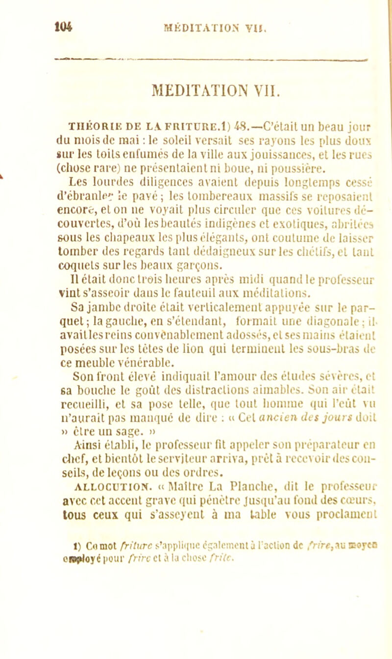 MEDITATION VII. THÉORIE de la fritdre.1) 4S.—C’était un beau jour du mois de mai : le soleil versait ses rayons les plus doux sur les loils enfumés de la ville aux jouissances, et les rues (chose rare) ne présentaient ni boue, ni poussière. Les lourdes diligences avaient depuis longtemps cessé d'ébranle'- le pavé ; les tombereaux massifs se reposaient encore, et on 11e voyait plus circuler que ces voilures dé- couvertes, d’où les beautés indigènes et exotiques, abritées sous les chapeaux les plus élégants, ont coutume de laisser tomber des regards tant dédaigneux sur les chétifs, et tant coquets sur les beaux garçons. 11 était donc trois heures après midi quand le professeur vint s’asseoir dans le fauteuil aux méditations. Sa jambe droite était verticalement appuyée sur le par- quet ; la gauche, en s’étendant, formait une diagonal) avaitles reins convenablement adossés, et ses mains étaient posées sur les tètes de lion qui terminent les sous-bras de ce meuble vénérable. Son front élevé indiquait l’amour des éludes sévères, et sa bouche le goût des distractions aimables. Son air était recueilli, et sa pose telle, que tout homme qui l’eût vu n’aurait pas manqué de dire : « Cet ancien des jours doit » être un sage. » Ainsi établi, le professeur lit appeler son préparateur en chef, et bientôt le serviteur arriva, prêt à recevoir îles con- seils, de leçons ou des ordres. allocution. « Maître La Planche, dit le professeur avec cet accent grave qui pénètre Jusqu’au fond des cœurs, tous ceux qui s’asseyent à ma table vous proclament 1) Comot friture s’applique également à l’action de frire, au moyen employé pour frire et à la cliose frite.