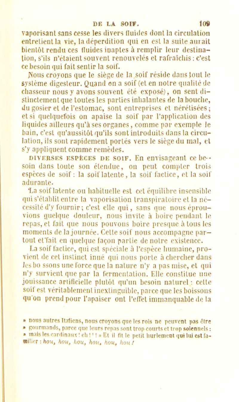 DE LA SOIF. 104» vaporisant sans cesse les divers fluides dont la circulation entretient la vie, la déperdition qui en est la suite aurait bientôt rendu ces fluides inaptes à remplir leur destina- tion, s’ils n’étaient souvent renouvelés et rafraîchis : c’est ce besoin qui fait sentir la soif. JNotts croyons que le siège de la soif réside dans tout le système digesteur. Quand on a soif (et en notre qualité de chasseur nous y avons souvent été exposé), on sentdi- Stinctementque toutes les parties inhalantes de la bouche, du gosier et de l’estomac, sont entreprises et nérétisées; et si quelquefois on apaise la soif par l’application des liquides ailleurs qu’à ses organes, comme par exemple le bain, c’est qu’aussitôt qu’ils sont introduits dans la circu- lation, ils sont rapidement portés vers le siège du mal, et s’y appliquent comme remèdes. diverses espèces de soif. En envisageant ce be- soin dans toute son étendue, on peut compter trois espèces de soif : la soif latente, la soif factice, et la soif adurante. •La soif latente ou habituelle est cet équilibre insensible qui s’établit entre la vaporisation transpiratoire et la né- cessité d'y fournir; c’est elle qui, sans que nous éprou- vions quelque douleur, nous invite à boire pendant le repas, et fait que nous pouvons boire presque à tous les moments de la journée. Cette soif nous accompagne par- tout et'fait en quelque façon partie de notre existence. La soif factice, qui est spéciale à l’espèce humaine, pro- vient de cet instinct inné qui nous porte à chercher dans lesbo ssons une force que la nature n'y a pas mise, et qui n’y survient que par la fermentation. Elle constitue une jouissance artificielle plutôt qu’un besoin naturel : cette soif est véritablement inextinguible, parce que les boissons qu on prend pour l’apaiser ont l’effet immanquable de la » nous autres Italiens, nous croyons que les rois ne peuvent pas dire » gourmands, parce que leurs repas sont trop courts et trop solennels : » mais les cardinaux ! cli !1 ! » Et il fit le petit hurlement qui lui est fa- milier : hou, flou, hou, hout hout hou t