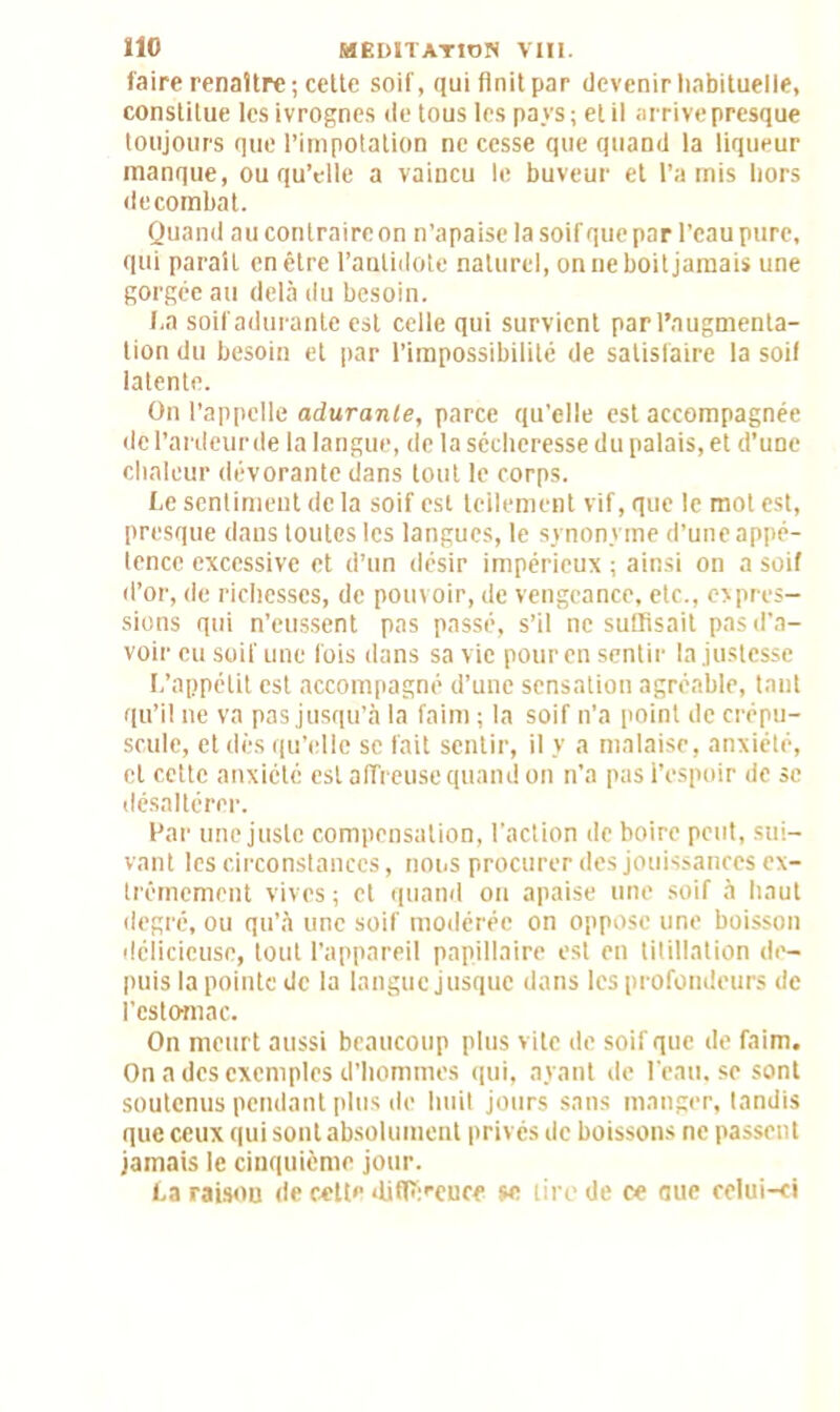 faire renaître; cette soif, qui finit par devenir habituelle, constitue les ivrognes de tous les pays ; et il arrive presque toujours que l’impotation ne cesse que quand la liqueur manque, ou qu’elle a vaincu le buveur et l’a mis hors decombat. Quand au contraire on n’apaise la soif que par l’eau pure, qui parait en être l’antidote naturel, on ne boit jamais une gorgée au delà du besoin. I,a soif adurante est celle qui survient par l’augmenta- tion du besoin et par l’impossibilité de satisfaire la soif latente. On l’appelle adurante, parce qu’elle est accompagnée del’ardeurde la langue, de la sécheresse du palais, et d’une chaleur dévorante dans tout le corps. Le sentiment de la soif est leilement vif, que le mot est, presque dans toutes les langues, le synonyme d’une appé- tence excessive et d’un désir impérieux ; ainsi on a soif d’or, de richesses, de pouvoir, de vengeance, etc., expres- sions qui n’eussent pas passé, s’il ne suffisait pas d’a- voir eu soif une fois dans sa vie pour en sentir la justesse L’appétit est accompagné d’une sensation agréable, tant qu’il ne va pas jusqu’à la faim ; la soif n’a point de crépu- scule, et dès qu’elle se fait sentir, il y a malaise, anxiété, et cette anxiété est affreuse quand on n’a pas l’espoir de se désaltérer. Far une juste compensation, l’action de boire peut, sui- vant les circonstances, nous procurer des jouissances ex- trêmement vives; et quand on apaise une soif à haut degré, ou qu’à une soif modérée on oppose une boisson délicieuse, tout l’appareil papillaire est en titillation de- puis la pointe de la langue jusque dans les profondeurs de l’estomac. On meurt aussi beaucoup plus vite de soif que de faim. On a des exemples d’hommes qui, ayant de l’eau, se sont soutenus pendant plus de huit jours sans manger, tandis que ceux qui sont absolument privés de boissons ne passent jamais le cinquième jour. La raison de cette différence se tire de ce aue celui-ci