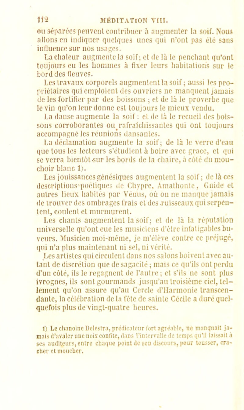 ou séparées peuvent contribuer à augmenter la soif. Nous allons en indiquer quelques unes qui n’ont pas été sans influence sur nos usages. La chaleur augmente la soif; et île là le penchant qu’ont toujours eu les hommes à fixer leurs habitations sur le bord des fleuves. Les travaux corporels augmentent la soif ; aussi les pro- priétaires qui emploient des ouvriers ne manquent jamais de les fortifier par des boissons ; et de là le proverbe que le vin qu’on leur donne est toujours le mieux vendu. La danse augmente la soif ; et de là le recueil des bois- sons corroborantes ou rafralchissantes qui ont toujours accompagné les réunions dansantes. La déclamation augmente la soif; de là le verre d’eau que tous les lecteurs s’étudient à boire avec grâce, et qui se verra bientôt-sur les bords de la chaire, à côté du mou- choir blanc 1). Les jouissances génésiques augmentent la soif; delà ces descriptions poétiques de Chypre, Amathontc, Gnide et autres lieux habités par Vénus, où on ne manque jamais de trouver des ombrages frais et des .ruisseaux qui serpen- tent, coulent et murmurent. Les chants augmentent la soif; et de là la réputation universelle qu’ont eue les musiciens d’être infatigables bu- veurs. Musicien moi-même, je m’élève contre cc préjugé, qui n’a plus maintenant ni sel, ni vérité. Les artistes qui circulent dans nos salons boivent avec au- tant de discrétion que de sagacité ; mais ce qu'ils ont perdu d’un côté, ils le regagnent de l’autre ; et s’ils ne sont plus ivrognes, ils sont gourmands jusqu’au troisième ciel, tel- lement qu’on assure qu’au Cercle d’Harmonie transcen- dante, la célébration de la fêle de sainte Cécile a duré quel- quefois plus de vingt-quatre heures. 1) Le chanoine Dclestra, prédicateur fort agréable, ne manquait ja- mais d’avaler une noix confite, dans l’intervalle de temps qu’il laissait à scs auditeurs, entre chaque point de son discours, pour tousser, cra- cher et moucher.