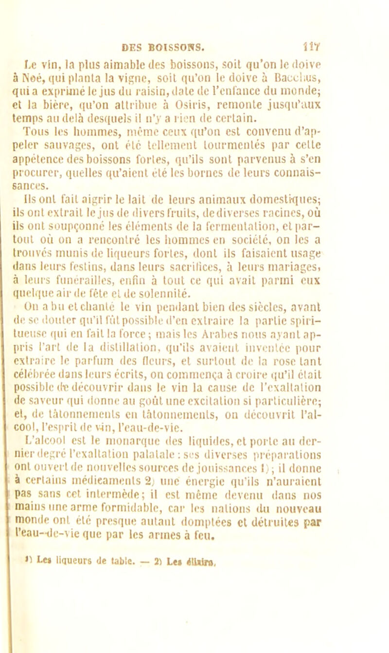 Le vin, la plus aimable des boissons, soit qu’on le doive à Neé, qui planta la vigne, soit qu’on le doive à Bacchus, quia exprimé le jus du raisin, date de l’enfance du monde; et la bière, qu’on attribue à Osiris, remonte jusqu’aux temps au delà desquels il n’y a rien de certain. Tous les hommes, même ceux qu’on est convenu d’ap- peler sauvages, ont été tellement tourmentés par celte appétence des boissons fortes, qu’ils sont parvenus à s’en procurer, quelles qu’aient été les bornes de leurs connais- sances. Ils ont fait aigrir le lait de leurs animaux domestiques; ils ont extrait le jus de divers fruits, dediverses racines, où ils ont soupçonné les éléments de la fermentation, et par- tout où on a rencontré les hommes en société, on les a trouvés munis de liqueurs fortes, dont ils faisaient usage dans leurs festins, dans leurs sacrifices, à leurs mariages, à leurs funérailles, enfin à tout ce qui avait parmi eux quelque air de fête et de solennité. On a bu et chanté le vin pendant bien des siècles, avant de se douter qu’il fût possible d’en extraire la partie spiri— tueuse qui en fait la force ; mais les Arabes nous ayant ap- pris l’art de la distillation, qu’ils avaient inventée pour extraire le parfum des fleurs, et surtout de la rose tant célébrée dans leurs écrits, on commença à croire qu’il était possible de découvrir dans le vin la cause de l’exaltation de saveur qui donne au goût une excitation si particulière; et, de tâtonnements en tâtonnements, on découvrit l’al- cool, l’esprit de vin, l’eau-de-vie. L’alcool est le monarque des liquides, et porte au der- nier degré l’exaltation palatale : ses diverses préparations ont ouvert de nouvelles sources de jouissances 1); il donne à certains médicaments 2j une énergie qu’ils n’auraient pas sans cet intermède; il est même devenu dans nos mains une arme formidable, car les nations du nouveau monde ont été presque autant domptées et détruites par l’eau-de-vie que par les armes à feu. >1 Les liqueurs Je table. — 3) Les étUiro,