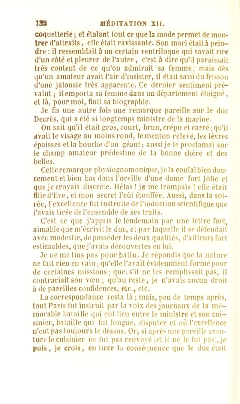 coquetterie ; et étalant tout ce que la mode permet de mon- trer d’attraits, elle était ravissante. Son mari était à pein- dre : il ressemblait à un certain ventriloque qui savait rire d’un côté et pleurer de l’autre, c’est à dire qu’il paraissait très content de ce qu’on admirait sa femme; mais dès qu’un amateur avait l’air d’insister, il était saisi du frisson d’une jalousie très apparente. Ce dernier sentiment pré- valut ; il emporta sa femme dans un département éloigné, et là, pour moi, finit sa biographie- Je fis une autre fois une remarque pareille sur le duc Decrès, qui a été si longtemps ministre de la marine. On sait qu’il était gros, court, brun, crépu et carré;qu’il avait le visage au moins rond, le menton relevé, les lèvres épaisses etla bouche d’un géant ; aussi je le proclamai sur le champ amateur prédestiné de la bonne chère et des belles. Cette remarque ph.vsiognomonique,jela coulai bien dou- cement et bien bas dans l'oreille d'une dame fort jolie et que je croyais discrète. Hélas ! je me trompais ! elle était fille d’Eve, et mon secret l’eût étouffée. Aussi, dans la soi- rée, l'excellence fut instruite de l'induction scientifique que j’avais tirée de l’ensemble de ses traits. C’est ce que j’appiis le lendemain par une lettre fort, aimable que m’écrivit le duc, et par laquelle il se défendait avec modestie, de posséder les deux qualités, d’ailleurs fort estimables, que j’avais découvertes en lui. Je ne me tins pas pour battu. Je répondis que la nature ne fait rien en vain ; qu’elle l’avait évidemment formé pour de certaines missions; que.s'il ne les remplissait pas, il contrariait son vœu ; qu’au reste, je n’avais aucun droit à de pareilles confidences, etc., etc. La correspondance resta là ; mais, peu de temps après, tout Paris fut instruit par la voix des journaux de la mé- morable bataille qui eut lieu entre le ministre et son cui- sinier, bataille qui fut longue, disputée cl où l’excellence n’eut pas toujours le dessus. Or, si après une pareille aven- ture le cuisinier ne lut pas renvoyé (et il ne le fut pas .je puis, je crois, en tirer la conséquence que le duc était