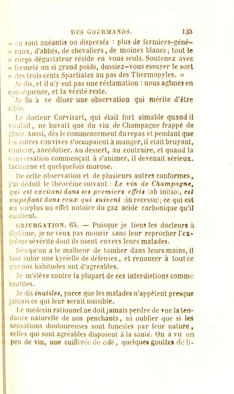 .> en sont anéantis ou dispersés : plus de fermiers-géné- » raux, d’abbés, de chevaliers, de moines blancs ; tout le » corps dégustateur réside en vous seuls. Soutenez avec » fermeté un si grand poids, dussiez-vous essuyer le sort i> îles trois cents Spartiates au pas des Thcrmopyles. » Je dis, et il n'y eut pas une réclamation : nous agîmes en conséquence, et la vérité reste. Me fis à ce diner une observation qui mérite d’étre citée. Le docteur Corvisart, qui était fort aimable quand il voulait, ne buvait que du vin de Champagne frappé de glace. Aussi, dès le commencement du repas et pendant que ! s autres convives s’occupaient à manger.il élaitbruyant, routeur, anecdotier. Au dessert, au contraire, et quand la r unersation commençait à s’animer, il devenait sérieux, taciturne et quelquefois morose. Me cette observation et de plusieurs autres conformes, j’ai déduit le théorème suivant : Le vin de Champagne, qui eit excitant dans set premiers effets (ab initio), est stupéfiant dans ceux qui suivent (in recessu); ce qui est au surplus un effet notoire du gaz acide carbonique qu’il contient. objurgation. 65. — Puisque je tiens les docteurs à diplôme, je ne veux pas mourir sans leur reprocher l'cx- trênie sévérité dont ils usent envers leurs malades. Dès qu'on a le malheur de tomber dans leurs mains, il faut subir une kyrielle de défenses, et renoncer à tout ce que nos habitudes ont d’agréables. Je m’élève contre la plupart de ces interdictions comme inutiles. Je dis inutiles, parce que les malades n’appètent presque jamais ce qui leur serait nuisible. Le médecin rationnel ne doit jamais perdre de vue la ten- dance naturelle de uos penchants, ni oublier que si les sensations douloureuses sont funestes par leur nature, celles qui sont agréables disposent à la santé. On a vu un peu de vin, une cuillerée de café, quelques goutte» de li-