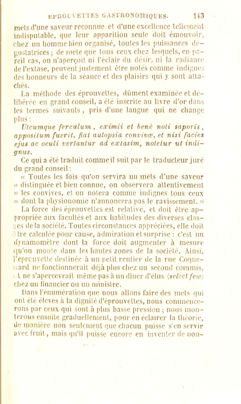 mets d’une saveur reconnue et d’une excellence tellement indisputablc, que leur apparition seule doit émouvoir, chez un homme bien organisé, toutes les puissances dé- gustatrices ; de sorte que tous ceux chez lesquels, en pa- reil cas, on n’aperçoit ni l’éclair du désir, ni la radiance de l’extase, peuvent justement être notés comme indignes des honneurs de la séance et des plaisirs qui y sont atta- chés. La méthode des éprouvettes, dûment examinée et dé- libérée en grand conseil, a été inscrite au livre d’or dans les termes suivants, pris d’une langue qui ne change plus : Utcumque fercuium , eximii et benè noli saporis, apposilum fueril, fiai autopsia convivæ, et nisi faciès ejus ac oculi verlanlur ad extasim, noletur ut indi- gnus. Ce qui a été traduit comme il suit par le traducteur juré du grand conseil : ci Toutes les lois qu’on servira un mets d’une saveur » distinguée et bien connue, on observera attentivement » les convives, cl on notera comme indignes tous ceux » dont la physionomie n’annoncera pas le ravissement. » La force des éprouvettes est relative, et doit être ap- propriée aux facultés et aux habitudes des diverses clas- ses delà société. Toutes circonstances appréciées, elle doit • tre calculée pour cause, admiration et surprise : c’est un dynamomètre dont la force doit augmenter à mesure qu’on moule dans le! hautes zones de la société. Ainsi, l’cprcuvctte destinée à un petit rentier de la rue Coque- nard ne fonctionnerait déjà plus chez un second commis, t ne s’apercevrait même pas à un dîner d’élits (select few) chez un financier ou un ministre. Dans l’énumération que nous allons faire des mets qui ont été élevés à la dignité d’éprouvettes, nous commence- rons par ceux qui sont à plus basse pression ; nous mon- terons ensuite graduellement, pour en éclairer la théorie, de manière non seulement que chacun puisse s'en servir avec fruit, mais qu’il puisse encore en inventer de non-