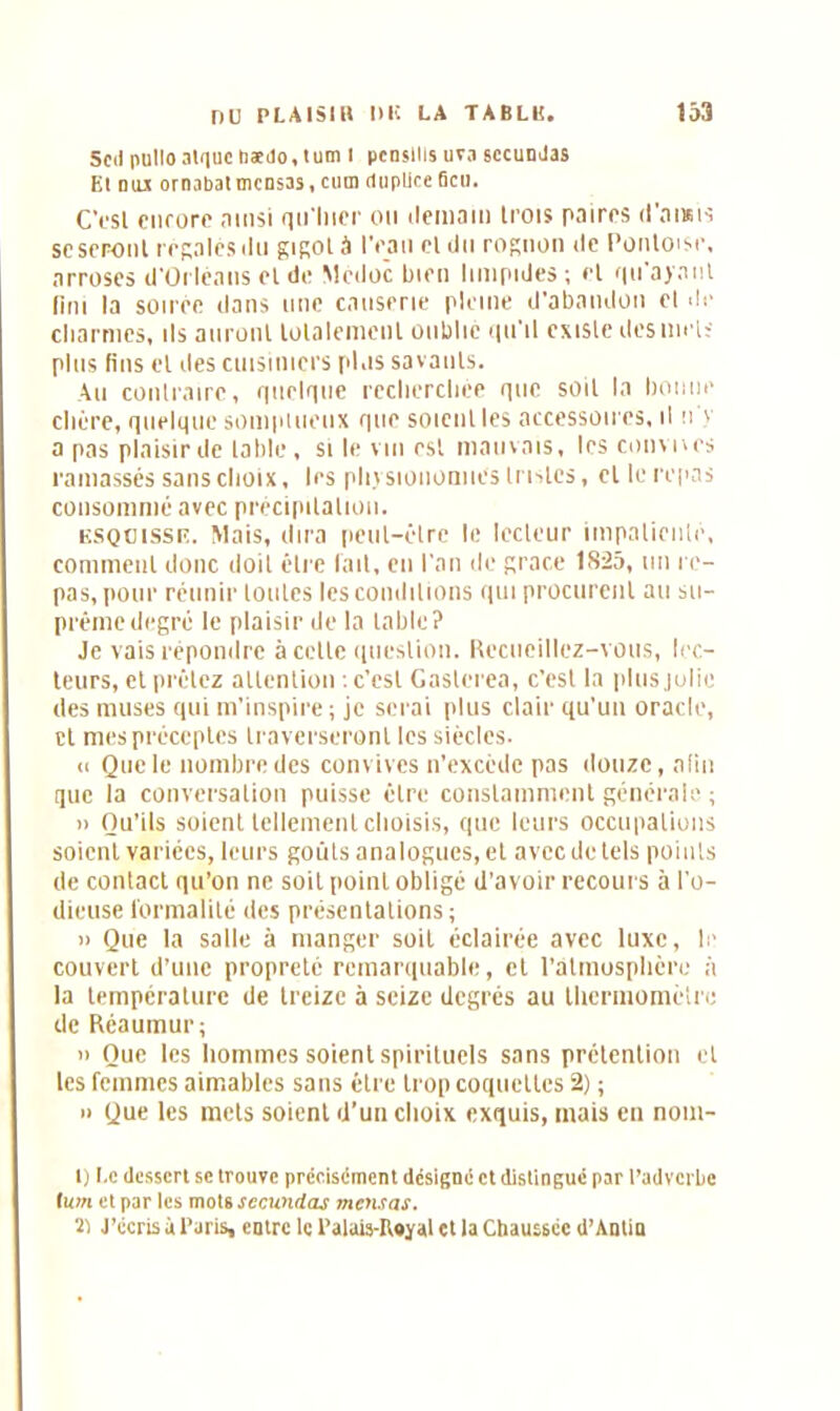 Scd pullo algue bædo,tum i pcnsllis uva sccunJas El mu ornabatmcnsas.cum dupliceGcu. CVsl ciifürc ainsi qn'lncr ou ilemaiu trois paires d’ansis se seront repaies «lu gigot à l’eau et du rognon de Pontoise, arroses d’Orléans et de Mèdoc bien limpides; et qu'ayant fini la soirée dans une causerie pleine d'abandon et de charmes, ils auront totalement oublie qu'il existe des met; plus fins et des cuisiniers plus savants. Au contraire, quelque recherchée que soit la bonne chère, quelque somptueux que soient les accessoires, il n'y a pas plaisir de table, si le vin est mauvais, les cornues ramassés sans choix, les physionomies Inslcs, cl le repas consommé avec précipitation. esquisse. Mais, dira peut-être le lecteur impatienté, comment donc doit être fait, en l'an de grâce 1825, un re- pas, pour réunir toutes les conditions qui procurent au su- prême degré le plaisir de la table? Je vais répondre à cette question. Recueillez-vous, lec- teurs, et prêtez attention ; c’est Gaslerea, c'est la plus jolie des muses qui m'inspire ; je serai plus clair qu’un oracle, et mes préceptes traverseront les siècles. <i Que le nombre des convives n’excède pas douze, afin que la conversation puisse être constamment générale ; » Qu’ils soient tellement choisis, que leurs occupations soient variées, leurs goûts analogues, et avec de tels points de contact qu’on ne soit point obligé d’avoir recours à l'o- dieuse formalité des présentations; » Que la salle à manger soit éclairée avec luxe, le couvert d’une propreté remarquable, et l'atmosphère à la température de treize à seize degrés au thermomètre de Réaumur; » Que les hommes soient spirituels sans prétention et les femmes aimables sans être trop coquettes 2) ; » Que les mets soient d’un choix exquis, mais en nom- l) Le dessert se trouve précisément désigné et distingué par l’adverbe tum et par les mots sccundas mensas. 'il J’écris à Paris, entre le Palais-Royal et la Chaussée d’Antia