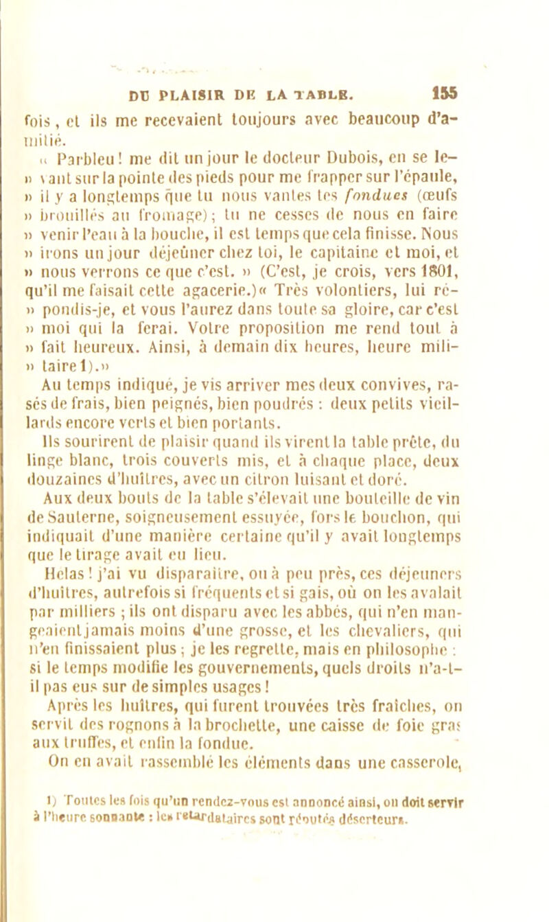 fois, et ils me recevaient toujours avec beaucoup d’a- milié. « Parbleu! me dit un jour le docteur Dubois, en se Ie- n vaut sur la pointe des pieds pour me frapper sur l’épaule, » il y a longtemps que lu nous vantes tes fondues (œufs » brouillés au fromage); tu ne cesses (le nous en faire « venir l’eau à la bouche, il est temps que cela finisse. Nous » irons un jour déjeuner chez loi, le capitaine et moi, et » nous verrons ce que c’est. » (C’est, je crois, vers 1801, qu’il me faisait cette agacerie.)« Très volontiers, lui rc- n pondis-je, et vous l’aurez dans toute sa gloire, car c’csl » moi qui la ferai. Votre proposition me rend tout à » fait heureux. Ainsi, à demain dix heures, heure mili- » taire 1).n Au temps indiqué, je vis arriver mes deux convives, ra- sés de frais, bien peignés, bien poudrés : deux petits vieil- lards encore verls et bien portants. Ils sourirent de plaisir quand ils virent la table prête, du linge blanc, trois couverts mis, et à chaque place, deux douzaines d'huîtres, avec un citron luisant et doré. Aux deux bouts de la table s’élevait une bouteille de vin deSaulernc, soigneusement essuyée, fors le bouchon, qui indiquait d’une manière certaine qu’il y avait longtemps que le tirage avait eu lieu. Hclas! j’ai vu disparaitre, ou à peu près, ces déjeuners d’huitres, autrefois si fréquents et si gais, où on les avalait par milliers ; ils ont disparu avec les abbés, qui n’en man- geaienljamais moins d’une grosse, et les chevaliers, qui n’en finissaient plus ; je les regrette, mais en philosophe : si le temps modifie les gouvernements, quels droits n’a-t- il pas eus sur de simples usages ! Après les huîtres, qui furent trouvées très fraîches, on servit des rognons à la brochette, une caisse de foie gras aux truffes, et enfin la fondue. On en avait rassemblé les éléments dans une casserole, i) Toutes les lois qu’un rendez-vous est annoncé ainsi, on doit servir à l’heure sonnante : le* retardataires sont réoutês déserteur».