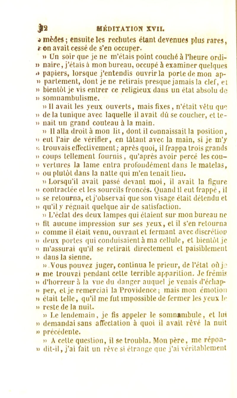 4 mèdes ; ensuite les recliutes étant devenues plus rares, r on avait cessé de s’en occuper. » Un soir que je ne m’étais point couché à l’heure ordi- » naire, j’étais à mon bureau, occupé à examiner quelques .* papiers, lorsque j’entendis ouvrir la porte de mon ap- » parlement, dont je ne retirais presque jamais la clef, et » bientôt je vis entrer ce religieux dans un état absolu de » somnambulisme. » 11 avait les yeux ouverts, mais fixes, n’était vêtu que » de la tunique avec laquelle il avait dû se coucher, et tc- » nait un grand couteau à la main. » Il alla droit à mon lit, dont il connaissait la position, o eut l’air de vérifier, en tâtant avec la main, si je m’y r. trouvais effectivement; après quoi, il frappa trois grands » coups tellement fournis, qu’après avoir percé lescou- » verlurcs la lame entra profondément dans le matelas, » ou plutôt dans la natte qui m’en tenait lieu. » Lorsqu’il avait passé devant moi, il avait la figure n contractée et les sourcils froncés. Quand il eut frappé, il » se retourna, et j’observai que son visage était détendu et n qu’il y régnait quelque air de satisfaction. » L’éclat des deux lampes qui étaient sur mon bureau ne n fit aucune impression sur ses yeux, et il s’en retourna n comme il était venu, ouvrant et fermant avec discréüoD » deux portes qui conduisaient à ma cellule, et bientôt je n m’assurai qu’il se relirait directement et paisiblement » daus la sienne. » Vous pouvez juger, continua le prieur, de l’état oû j ■ » me trouvai pendant cette terrible apparition. Je frémis n d’horreur à la vue du danger auquel je venais d’échap- » per, et je remerciai la Providence; mais mon émotion n était telle, qu’il me fut impossible de fermer les yeux le » reste de la nuit. n Le lendemain, je fis appeler le somnambule, et lui n demandai sans affectation à quoi il avait rêvé la nuit » précédente. n A cette question, il se troubla. Mou père, me répon- » dit-il, j’ai fait un rêve si étrange que j'ai véritablement