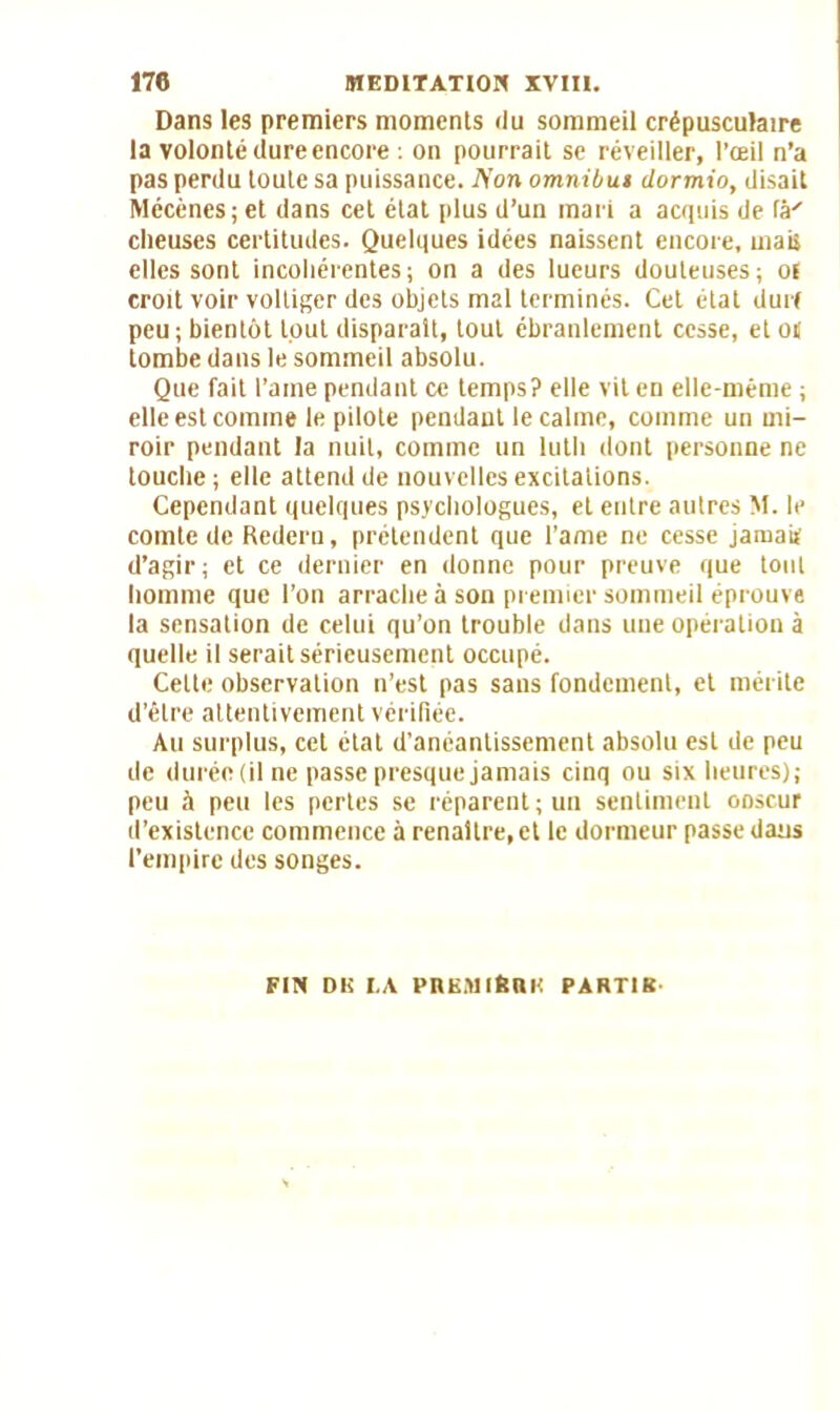 Dans les premiers moments du sommeil crépusculaire la volonté dure encore : on pourrait se réveiller, l’œil n’a pas perdu toute sa puissance. A'on omnibut dormio, disait Mécènes; et dans cet état plus d’un mari a acquis de fâ' clieuses certitudes. Quelques idées naissent encore, mais elles sont incohérentes; on a des lueurs douteuses; ol croit voir voltiger des objets mal terminés. Cet état dur! peu; bientôt tout disparait, tout ébranlement cesse, et oit tombe dans le sommeil absolu. Que fait l’aine pendant ce temps? elle vit en elle-même ; elle est comme le pilote pendant le calme, comme un mi- roir pendant la nuit, comme un luth dont personne ne touche; elle attend de nouvelles excitations. Cependant quelques psychologues, et entre autres M. le comte de Redcru, prétendent que l’ame ne cesse jamaii d’agir; et ce dernier en donne pour preuve que tout homme que l’on arrache à son premier sommeil éprouve la sensation de celui qu’on trouble dans une opération à quelle il serait sérieusement occupé. Cette observation n’est pas sans fondement, et mérite d’être attentivement vérifiée. Au surplus, cet état d'anéantissement absolu est de peu de durée (il ne passe presque jamais cinq ou six heures); peu à peu les pertes se réparent; un sentiment ooscur d’existence commence à renaître, et le dormeur passe dans l’empire des songes. FIN DK I.A PltEMlfeBK PARTIR