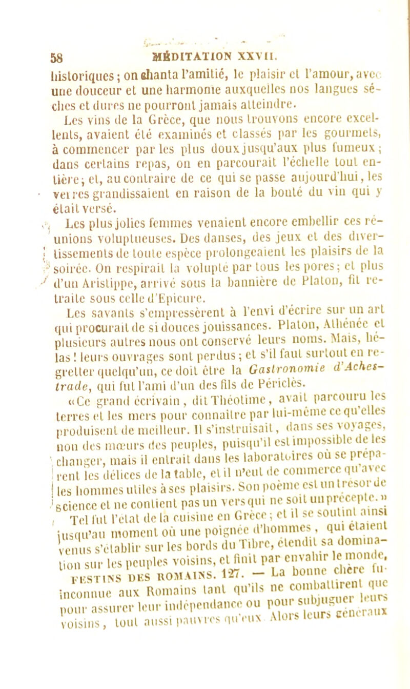 historiques; oneliantal’amitié, le plaisir cl l’amour,avec une douceur et une harmonie auxquelles nos langues sè- ches et dures ne pourront jamais atteindre. Les vins de la Grèce, que nous trouvons encore excel- lents, avaient été examines et classés par les gourmets, à commencer parles plus doux jusqu’aux plus fumeux; dans certains repas, on en parcourait l’échelle tout en- tière; et, au contraire de ce qui se passe aujourd'hui, les veircs grandissaient en raison de la bouté du vin qui y était versé. , Les plus jolies femmes venaient encore embellir ces ré- unions voluptueuses. Des danses, des jeux et des dtver- ! lisscmenlsde loulc espèce prolongeaient les plaisirs de la soirée. On respirait la volupté par tous les pores; et plus ■' d’un Àrislippe, arrivé sous la bannière de Platon, fit re- traite sous celle d’Epicure. Les savants s’empressèrent à l'envi d’écrire sur un art qui procurait de si douces jouissances. Platon, Athénée et plusieurs autres nous ont conservé leurs noms. Mais, hé- las ! leurs ouvrages sont perdus ; et s’il faut surtout en re- gretter quelqu’un, ce doit être la Gastronomie d Aches- Irade, qui fut l’ami d'un des fils de Périclès. «Ce grand écrivain, ditThéotimc, avait parcouru les terres et les mers pour connaître par lui-même cequ elles produisent de meilleur. Il s’instruisait, dans ses vojages, non des mœurs des peuples, puisqu’il est impossible de les changer, mais il entrait dans les laboratoires ou se prepa ce ni les délices de la table, et il n'eut de commerce qu avec ! les hommes utiles à scs plaisirs. Son poème est un t résor de 1 science cl ne contient pas un vers qm ne soit un précepte.» Tel fut l’état de là cuisine en Grèce ; et il se soutint ainsi jusqu'au moment où une poignée d’hommes , qui étaient nus s’établir sur les bords du Tibre, étend, sa domina- tion sur les peuples voisins, et finit par envahir le mon . F,'STINS DES ROMAINS. 127. — Ga Donne cncii inconnue aux Romains tant qu’ils ne combaltircn que pour assurer leur indépendance ou pour voisins, tout aussi pauvres queux Alors leurs ce lu