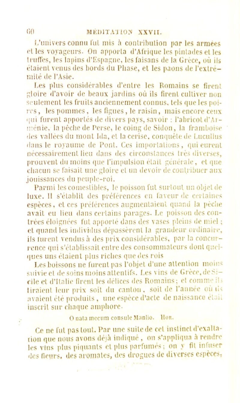 I.'univers connu lui mis à contribution par les armées elles voyageurs. On apporta d’Afrique les pintadesel les truffes, les lapins d’Espagne, les faisans de la Grèce, où ils étaient venus des bords du Phase, et les paons de l'extré- mité de l’Asie. l.es plus considérables d’entre les Romains se firent gloire d’avoir de beaux jardins où ils firent cultiver non seulement les fruits anciennement connus, tels que les poi- res, les pommes, les figues, le raisin, mais encore ceux qui furent apportés de divers pays, savoir : l’abricot d’Ai- ménie, la pêche de Perse, le coing de Sidon, la framboise des vallées du mont Ida, et la cerise, conquête de Lucullus dans le royaume de Pont. Ces importations, qui eurent nécessairement lieu dans des circonstances très diverses, prouvent du moins que l’impulsion était générale, et que chacun se faisait une gloire et un devoir de contribuer aux jouissances du peuple-roi. Parmi les comestibles, le poisson fut surtout un objet de luxe. Il s’établit des préférences en faveur de certaines espèces, et ces préférences augmentaient quand la pèche avait eu lieu dans certains parages. Le poisson des con- trées éloignées fut apporté dans des vases pleins de miel ; et. quand les individus dépassèrent la grandeur ordinaire, ils furent vendus à des prix considérables, par la concur- rence qui s’établissait entre des consommateurs dont quel- ques uns étaient plus riches que des rois Les boissons ne furent pas l’objet d’une attention moins suivie et de soins moins attentifs. Les vins de Grèce, de Si- cile et d’Italie firent les délices des Romains; et cornu liraient leur prix soit du canton, soit de l’année où ns avaient été produits , une espèce d’acte de naissance et.ut inscrit sur chaque amphore- O nata mccum consulc Manlio. Hor. Ce ne fut pas tout. Par une suite de cet instinct d’exalta- tion que nous avons déjà indiqué , on s’appliqua à rendre les vins plus piquants et plus parfumés ; on y fit infuser des (leurs, des aromates, des drogues de diverses espèces,