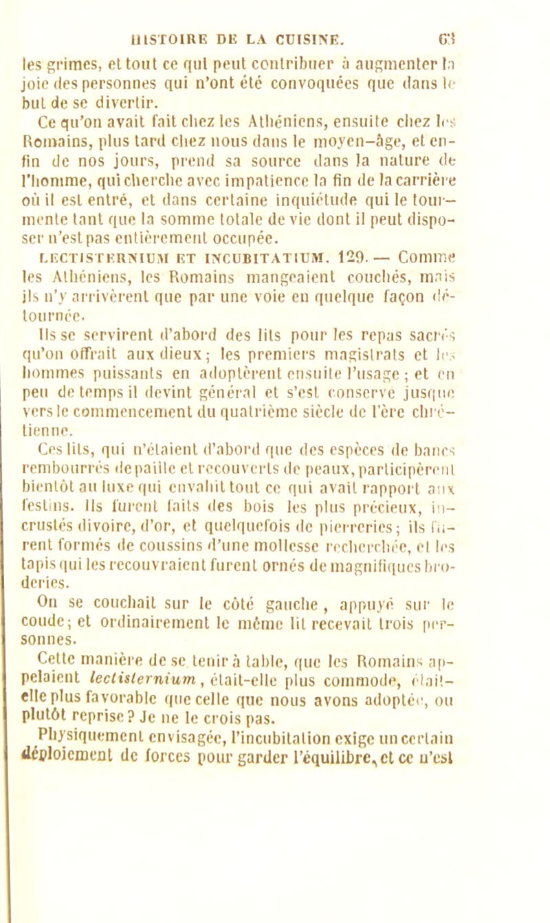 les grimes, et tout ce qui peut contribuer à augmenter la joie des personnes qui n’ont été convoquées que dans le but de se divertir. Ce qu’on avait fait chez les Athéniens, ensuite chez les Romains, plus tard chez nous dans le moyen-âge, et en- fin de nos jours, prend sa source dans la nature de l’homme, qui cherche avec impatience la fin de la carrière où il est entré, et dans certaine inquiétude qui le tour- mente tant que la somme totale de vie dont il peut dispo- ser n’est pas entièrement occupée. LECT1STKRNIUM ET INCUBITATIUM. 129.— Comme les Athéniens, les Romains mangeaient couchés, mais ils n’y arrivèrent que par une voie en quelque façon dé- tournée. lisse servirent d’abord des lits pour les repas sacrés qu’on offrait aux dieux ; les premiers magistrats et les hommes puissants en adoptèrent ensuite l’usage ; et en peu de temps il devint général et s’est conservé jusque vers le commencement du quatrième siècle de l’ère chré- tienne. Ces lits, qui n’étaient d’abord que des espèces de bancs rembourrés de paille et recouverts de peaux, participèrent bientôt au luxe qui envahit tout ce qui avait rapport aux festins. Ils furent faits des bois les plus précieux, in- crustés divoire, d’or, et quelquefois de pierreries; ils fu- rent formés de coussins d’une mollesse recherchée, et les tapis qui les recouvraient furent ornés de magnifiques bro- deries. On se couchait sur le côté gauche, appuyé sur le coude; et ordinairement le même lit recevait trois per- sonnes. Cette manière de se tenir à table, que les Romains ap- pelaient lectisternium, était-elle plus commode, é tait- elle plus favorable que celle que nous avons adoptée, ou plutôt reprise? Je ne le crois pas. Physiquement envisagée, l’incubitalion exige un certain déploiement de forces pour garder l’équilibre,et ce n’est