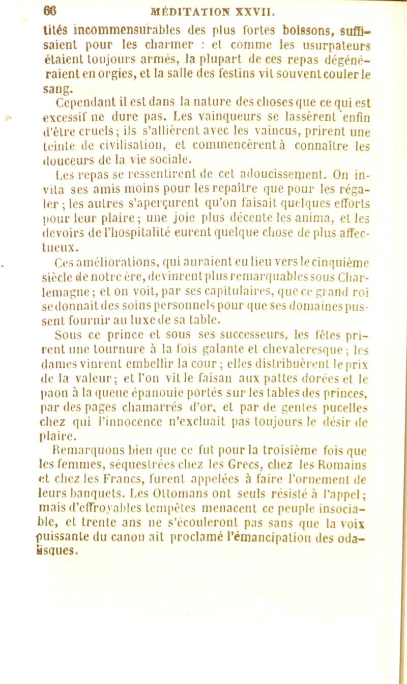 tités incommensurables des plus fortes boissons, suffi- saient pour les charmer : et comme les usurpateurs étaient toujours armés, la plupart de ces repas dégéné- raient en orgies, et la salle des festins vil souventcoulerle sang. Cependant il est dans la nature des choses que ce qui est excessif ne dure pas. Les vainqueurs se lassèrent 'enfin d’être cruels; ils s’allièrent avec les vaincus, prirent une teinte de civilisation, et commencèrent à connaître les douceurs de la vie sociale. Les repas se ressentirent de cet adoucissement. On in- vita ses amis moins pour les repaître que pour les réga- ler ; les autres s’aperçurent qu’on faisait quelques elTorts pour leur plaire; une joie plus décente les anima, et les devoirs de l’hospitalité eurent quelque chose de plus affec- tueux. Ces améliorations, qui auraient eu lieu vers le cinquième siècle de notre ère, devinrent plus remarquables sous Char- lemagne; et on voit, par ses capitulaires, que ce grand roi se donnait des soins personnels pour que ses domaines pus- sent fournir au luxe de sa table. Sous ce prince et sous ses successeurs, les fêtes pri- rent une tournure à la fois galante et chevaleresque; les dames vinrent embellir la cour; elles distribuèrent le prix de la valeur; et l’on ville faisan aux pattes dorées et le paon à la queue épanouie portés sur les tables des princes, par des pages chamarrés d’or, et par de genles pucelles chez qui l’innocence n’excluait pas toujours le désir de plaire. Remarquons bien que ce fut pour la troisième fois que les femmes, séquestrées chez les Grecs, chez les Romains et chez les Francs, furent appelées à faire l’ornement de leurs banquets. Les Ottomans ont seuls résisté à l’appel; mais d’effroyables tempêtes menacent ce peuple insocia- ble, et trente ans ne s’écouleront pas sans que la voix puissante du canon ait proclamé l’émancipation des oda- lisques.