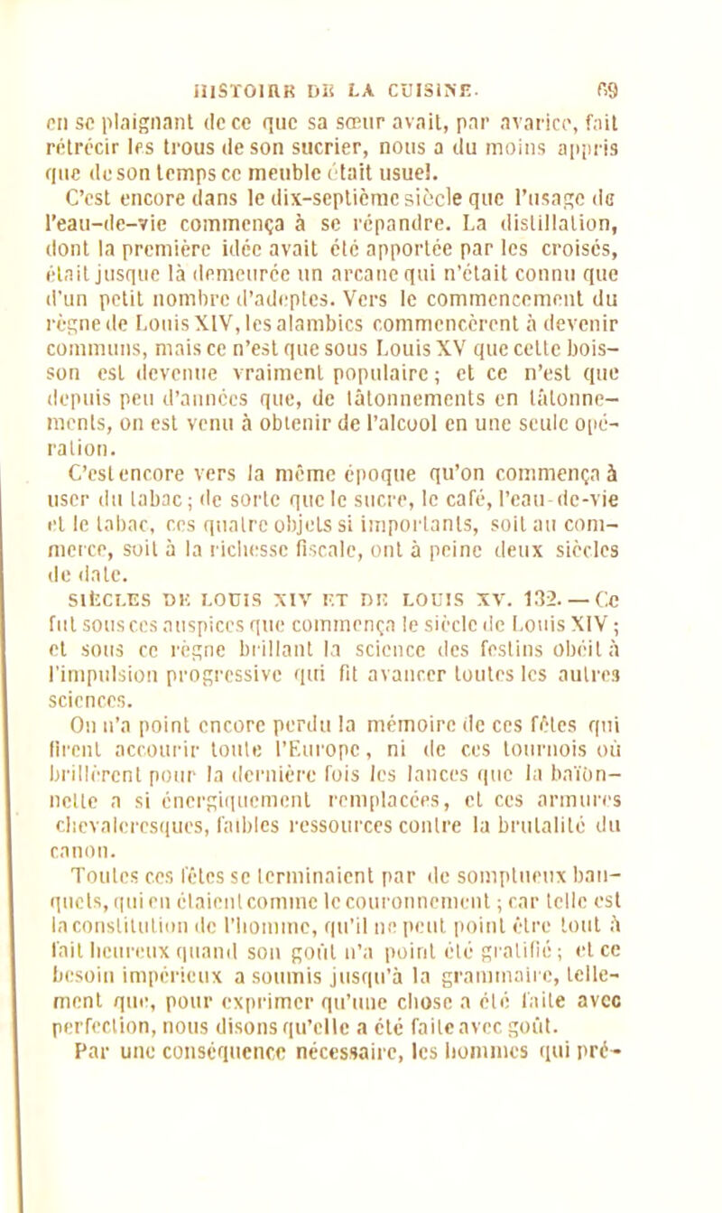 pii sc plaignant de ce que sa sœur avait, par avarice, fait rétrécir les trous de son sucrier, nous a du moins appris que de son temps ce meuble était usueî. C’est encore dans le dix-septième siècle que l’usage de l’eau-de-vie commença à se répandre. La distillation, dont la première idée avait élc apportée par les croisés, était jusque là demeurée un arcanequi n’était connu que d’un petit nombre d’adeptes. Vers le commencement du règne de Louis XIV, les alambics commencèrent à devenir communs, mais ce n’est que sous Louis XV que cette bois- son est devenue vraiment populaire ; et ce n’est que depuis peu d’années que, de tâtonnements en tâtonne- ments, on est venu à obtenir de l’alcool en une seule opé- ration. C’est encore vers la même époque qu’on commença à user du tabac ; de sorte que le sucre, le café, l’cau-dc-vie et le tabac, ces quatre objets si importants, soit au com- merce, soit à la richesse fiscale, ont à peine deux siècles de date. SIÈCLES DK LOUIS XIV ET DK LOUIS XV. 132. — C.C fut sous ccs auspices que commença le siècle de Louis XIV ; et sous ce règne brillant la science des festins obéit à l’impulsion progressive qui fit avancer toutes les autres sciences. On n’a point encore perdu la mémoire de ces fêles qui firent accourir toute l’Europe, ni de ces tournois où brillèrent pour la dernière fois les lances que la baïon- nette a si énergiquement remplacées, et ces armures chevaleresques, faibles ressources contre la brutalité du canon. Toutes ccs fêles se terminaient par de somptueux ban- quets, qui en claicntcominc le couronnement ; car telle est la constitution de l’homme, qu’il ne peut point être tout à fait heureux quand son goût n’a point été gratifié; et ce besoin impérieux a soumis jusqu’à la grammaire, telle- ment que, pour exprimer qu’une chose a été faite avec perfection, nous disons qu’elle a été faite avec goût. Par une conséquence nécessaire, les hommes qui pré-