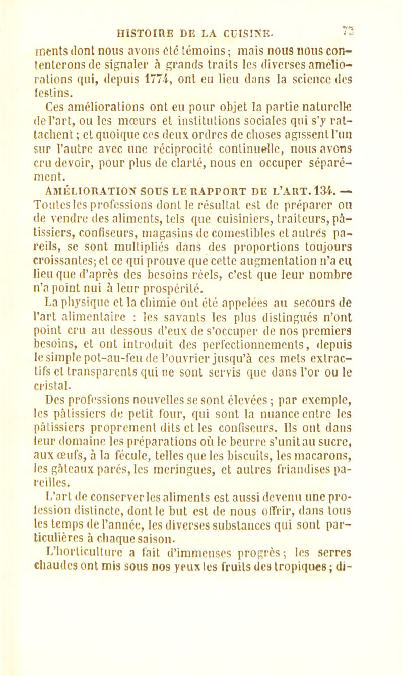 ments dont nous avons Ole témoins ; mais nous nous con- tenterons de signaler à grands traits les diverses amelio- rations qui, depuis 1771, ont eu lieu dans la science des festins. Ces améliorations ont eu pour objet la partie naturelle de l’art, ou les mœurs et institutions sociales qui s’y rat- tachent ; et quoique ces deux ordres de choses agissent l’un sur l’autre avec une réciprocité continuelle, nous avons cru devoir, pour plus de clarté, nous en occuper séparé- ment. Amélioration sous le rapport de l’art. 134. — Toutes les professions dont le résultat est de préparer on de vendre des aliments, tels que cuisiniers, traiteurs, pâ- tissiers, confiseurs, magasins de comestibles et autres pa- reils, se sont multipliés dans des proportions toujours croissantes; et ce qui prouve que cette augmentation n'a eu lieu que d’après des besoins réels, c’est que leur nombre n’a point nui à leur prospérité. La physique et la chimie ont été appelées au secours de l’art alimentaire : les savants les plus distingués n’ont point cru au dessous d’eux de s’occuper de nos premiers besoins, et ont introduit des perfectionnements, depuis le simple pot-au-feu de l’ouvrier jusqu’à ces mets extrac- tifs et transparents qui ne sont servis que dans l’or ou le cristal. Des professions nouvelles se sont élevées ; par exemple, les pâtissiers de petit four, qui sont la nuance entre les pâtissiers proprement dits et les confiseurs. Ils ont dans leur domaine les préparations où le beurre s’unit au sucre, aux œufs, à la fécule, telles que les biscuits, les macarons, les gâteaux parés, les meringues, et autres friandises pa- reilles. L’art de conserveries aliments est aussi devenu une pro- lession distincte, dont le but est de nous offrir, dans tous les temps de l’année, les diverses substances qui sont par- ticulières à chaque saison. L’horticulture a fait d’immenses progrès ; les serres chaudes ont mis sous nos yeux les fruits des tropiques ; di-