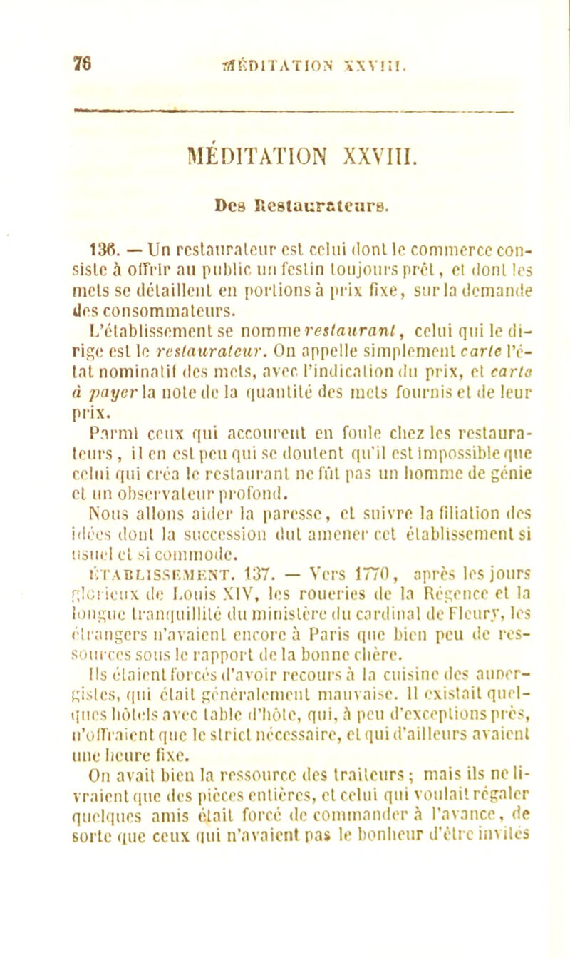 MÉDITATION XXVIII. Des Restaurateurs. 13fi. — Un restaurateur est celui dont le commerce con- siste à offrir au public un festin toujours prêt, et dont les mets se détaillent en portions à prix fixe, sur la demande des consommateurs. L’établissement se nomme restaurant, celui qui le di- rige est le rcslauraleur. On appelle simplement carie l’é- tat nominatif des mets, avec l’indication du prix, et caria à payer la note de la quantité des mets fournis et de leur prix. Parmi ceux qui accourent en foule chez les restaura- teurs , il en est peu qui se doutent qu'il est impossible que celui qui créa le restaurant ne fût pas un homme de génie et un observateur profond. Nous allons ailler la paresse, et suivre la filiation des idées dont la succession dut amener cet établissement si usuel et .si commode. établissement. 137. — Vers 1770, après les jours glorieux de Louis XIV, les roueries de la Régence et la longue tranquillité du ministère du cardinal de Fleury, les étrangers n’avaient encore à Paris que bien peu de res- sources sous le rapport de la bonne chère. Ils étaient forcés d’avoir recours à la cuisine des auner- gistes, qui était généralement mauvaise. 11 existait quel- ques hôtels avec table d’hôte, qui, à peu d’exceptions près, (l'offraient que le strict nécessaire, et qui d’ailleurs avaient une heure fixe. On avait bien la ressource des traiteurs ; mais ils ne li- vraient que des pièces entières, et celui qui voulait régaler quelques amis était forcé de commander à l’avance, de 6orte que ceux qui n’avaient pas le bonheur d’être invités