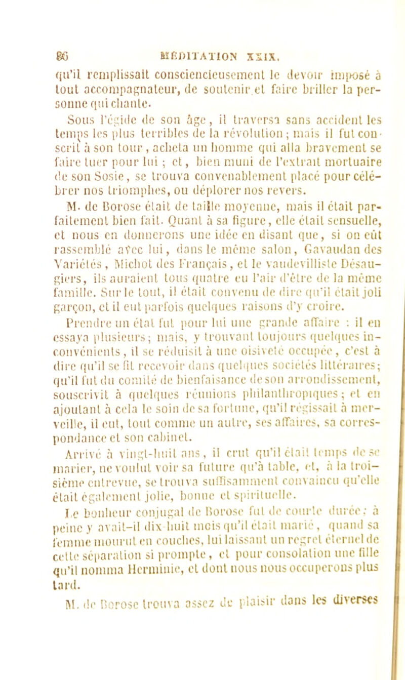 qu’il remplissait consciencieusement le devoir imposé a tout accompagnateur, de soutenir.et faire briller la per- sonne qui chante. Sous l'égide de son âge, il traversa sans accident les temps les plus terribles de la révolution ; mais il fut corn scrit à son tour, acheta un homme qui alla bravement se faire tuer pour lui ; et, bien muni de l’extrait mortuaire île son Sosie, sc trouva convenablement placé pour célé- brer nos triomphes, ou déplorer nos revers. M. de Borose était de taille moyenne, mais il était par- faitement bien fait. Quant à sa figure, elle était sensuelle, et nous en donnerons une idée en disant que, si on eut rassemblé avec lui, dans le même salon, Gavaudan des Variétés , Michot des Français , et le vaudevilliste Désali- gnés, ils auraient tous quatre eu l’air d’être de la même famille. Sur le tout, il était convenu de dire qu’il était joli garçon, et il eut parfois quelques raisons d’y croire. Prendre un étal fut pour lui une grande affaire : il eu essaya plusieurs; mais, y trouvant toujours quelques in- convénients , il se réduisit à une oisiveté occupée, c’est à dire qu’il se fit recevoir dans quelques sociétés littéraires; qu’il fut du comité de bienfaisance deson arrondissement, souscrivit à quelques réunions philanthropiques; et en ajoutant à cela le soin de sa fortune, qu’il régissait à mer- veille, il eut, tout comme un autre, ses affaires, sa corres- pondance et son cabinet. Arrivé à vingt-huit ans, il crut qu’il était temps dose marier, ne voulut voir sa future qu’a table, et. à la troi- sième entrevue, se trouva suffisamment convaincu qu’elle était également jolie, bonne et spirituelle. l e bonheur conjugal de Borose fut de courte durée; à peine y avait-il dix-huit mois qu’il était marié, quand sa femme mourut en couches, lui laissant un regret éternel de cette séparation si prompte, et pour consolation une fille qu’il nomma Hcrminie, et dont nous nous occuperons plus tard. M. de Borose trouva assez de plaisir dans les diverses