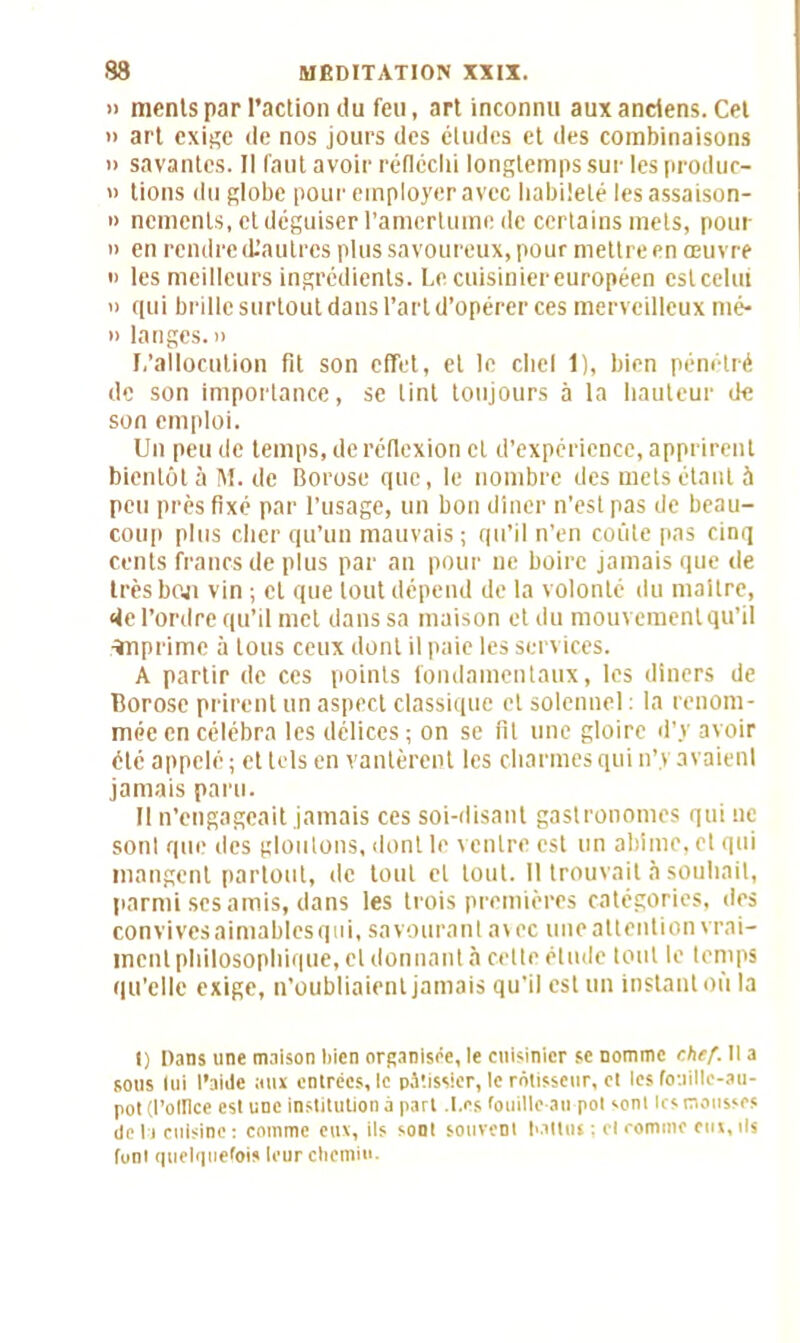 » menls par l’action du feu, art inconnu aux anciens. Cet » art exige de nos jours des études et des combinaisons » savantes. Il faut avoir réfléchi longtemps sur les produc- » tions du globe pour employer avec habileté lesassaison- » nements, et déguiser l’amertume de certains mets, pour » en rendre (L’alitres plus savoureux, pour mettre en œuvre « les meilleurs ingrédients. Le cuisinier européen est celui n qui brille surtout dans l’art d’opérer ces merveilleux mé- » langes, n L’allocution fit son effet, et le chel 1), bien pénétré de son importance, se tint toujours à la hauteur de son emploi. Un peu de temps, de réflexion et d’expérience, apprirent bientôt à M. de Borose que, le nombre des mets étant à peu près fixé par l’usage, un bon dîner n’est pas de beau- coup plus cher qu’un mauvais ; qu’il n’en coûte pas cinq cents francs de plus par an pour ne boire jamais que de très bon vin ; et que tout dépend de la volonté du maître, de l’ordre qu’il met dans sa maison et du mouvement qu’il ïnprime à tous ceux dont il paie les services. A partir de ces points fondamentaux, les dîners de Borose prirent un aspect classique et solennel : la renom- mée en célébra les délices ; on se fit une gloire d’y avoir été appelé; et tels en vantèrent les charmes qui n’y avaienl jamais paru. Il n’engageait jamais ces soi-disant gastronomes qui ne sont que des gloutons, dont le ventre est un abîme, et qui mangent partout, de tout et tout. Il trouvait à souhait, parmi scs amis, dans les trois premières catégories, des convives aimables qui, savourant a\ec une attention vrai- ment philosophique, et donnant à celte étude tout le temps qu’elle exige, n’oubliaient jamais qu'il est un instant où la 1) Dans une maison bien organisée, le cuisinier se nomme chef. 11 a sous lui l’aide aux entrées, le pâtissier, le rôtisseur, et les fouille-au- pot (l’olllce est une institution à part .Les fouille-an pot sont 1rs mousses delà cuisine: comme cm, ils sont souvent ballot ; cl comme cm,ils font quelquefois leur chemin-