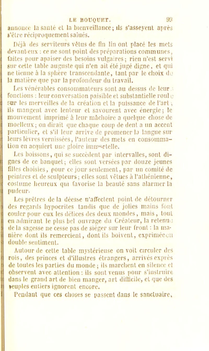 LE BOUQUET. 911 annonce la santé et la bienveillance; ils s’asseyent après î’élre réciproquement salués. Déjà des serviteurs vêtus de fin lin ont placé les mets devant-dix : ce ne sont point des préparations communes, faites pour apaiser des besoins vulgaires; rien n’est servi sur cette table auguste qui n’en ait été jugé digne, et qui ne tienne à la splicre transcendante, tant par le choix do la matière que par la profondeur du travail. Les vénérables consommateurs sont au dessus de leur fonctions ; leur conversation paisible et substantielle roui e sur les merveilles de la création et la puissance de l'art, ils mangent avec lenteur et savourent avec énergie; le mouvement imprimé à leur mâchoire a quelque chose de moelleux; on dirait que chaque coup de dent a un accent particulier, et s’il leur arrive de promener la langue sur leurs lèvres vernissées, l’auteur des mets en consomma- tion en acquiert une gloire immortelle. Les boissons, qui se succèdent par intervalles, sont di- gnes de ce banquet; elles sont versées par douze jeunes filles choisies, pour ce jour seulement, par un comité de peintres et de sculpteurs; elles sont vêtues à l’athénienne, costume heureux qui favorise la beauté sans alarmer la pudeur. Les prêtres delà déesse n'aflcctcnt point de détourner des regards hypocrites tandis que de jolies mains font couler pour eux les délices des deux mondes, mais, tout en admirant le plus bel ouvrage du Créateur, la retenu ; de la sagesse ne cesse pas de siéger sur leur front : la ma- nière dont ils remercient, dont ils boivent, exprimécou double sentiment. Autour de cette table mystérieuse on voit circuler des rois, des princes et d’illustres étrangers, arrivés exprès de toutes les parties du momie ; ils marchent en silence cl observent avec attention ; ils sont venus pour s’instruire dans le grand art de bien manger, art difficile, et que des «euplcs entiers ignorent encore. Pendant que ces choses se passent dans le sanctuaire.