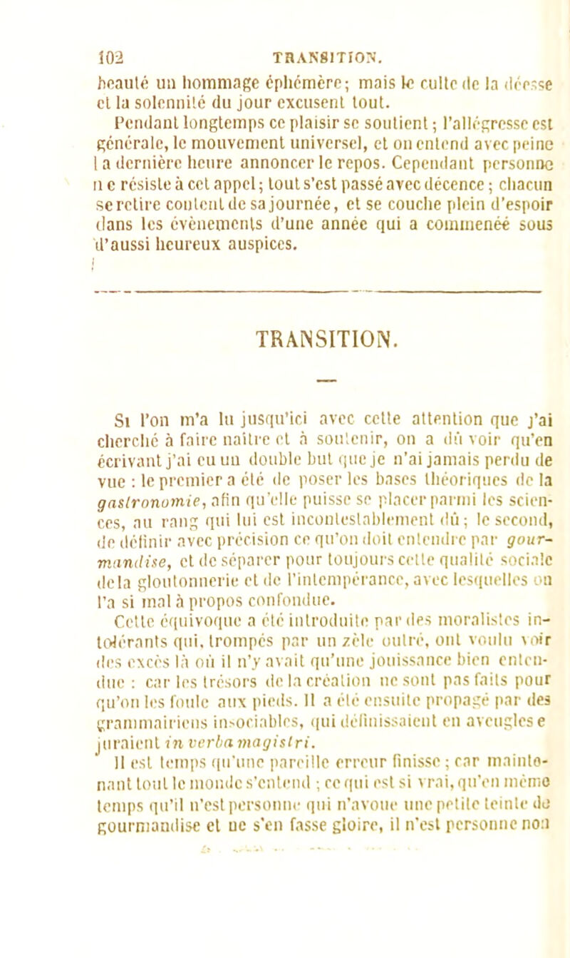 beauté un hommage éphémère; mais le culte de la déesse cl la solennité du jour excusent tout. Pendant longtemps ce plaisir se soutient ; l’allégresse est générale, le mouvement universel, et on entend avec peine I a dernière heure annoncer le repos. Cependant personne il e résiste à cet appel ; tout s'est passé avec décence ; chacun se retire content de sa journée, et se couche plein d’espoir dans les événements d’une année qui a coimnenéé sous d’aussi heureux auspices. TRANSITION. Si l’on m’a lu jusqu’ici avec cette attention que j’ai cherché à faire naître et à soutenir, on a dû voir qu’en écrivant j’ai eu un double but que je n’ai jamais perdu de vue : le premier a été de poser les bases théoriques de la gastronomie, afin qu’elle puisse se placer parmi les scien- ces, au rang qui lui est incontestablement dû ; le second, de définir avec précision ce qu’on doit entendre par gour- mandise, et de séparer pour toujours cette qualité sociale delà gloutonnerie et de l’intempérance, avec lesquelles on l’a si mal à propos confondue. Cette équivoque a été introduite par des moralistes in- tolérants qui, trompés par un zèle outré, ont voulu voir des excès là où il n’y avait qu’une jouissance bien enten- due : car les trésors de la création ne sont pas faits pour qu’on les foule aux pieds. Il a été ensuite propagé par des grammairiens insociables, qui définissaient en aveugles e juraient in verla magisiri. Il est temps qu'une pareille erreur finisse ; car mainte- nant tout le inonde s’entend ; ce qui est si vrai, qu’en mémo temps qu’il n’est personne qui n’avoue une petite teinte do gourmandise et ue s'en fasse gloire, il n’est personne non