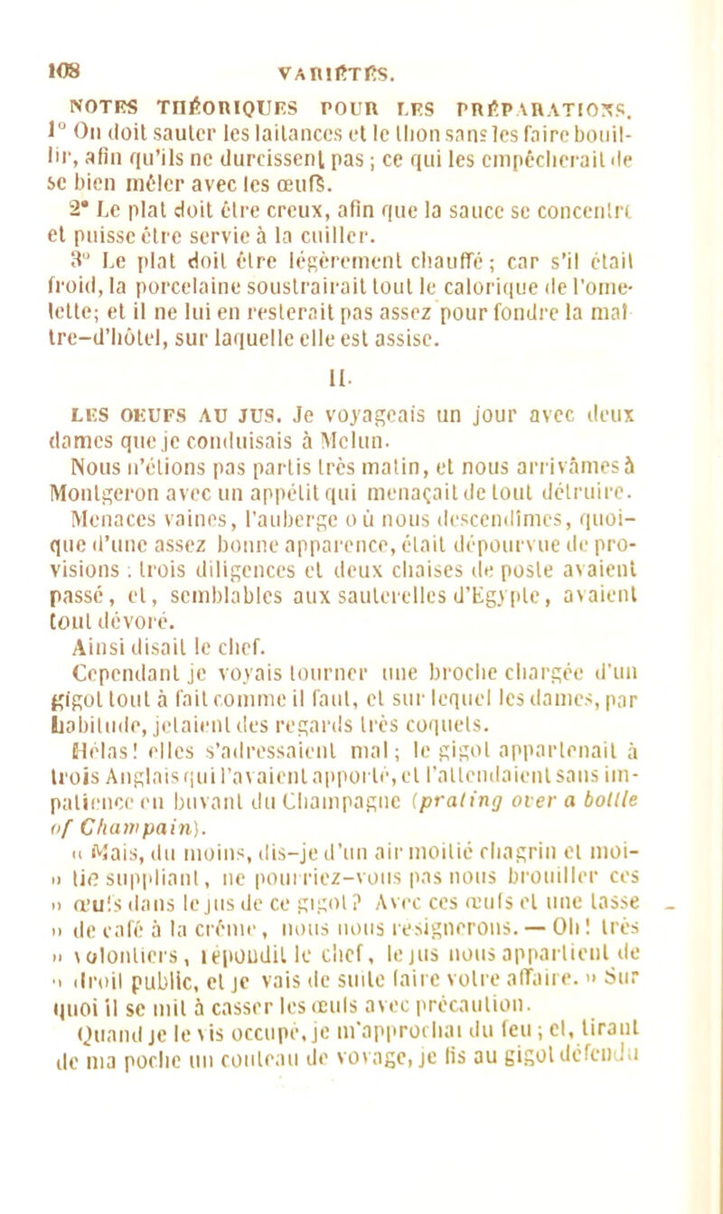 NOTES THÉORIQUES POUR UES PRÉP CHATIONS, lü On doit sauter les laitances et le llion sans les faire bouil- lir, afin qu’ils ne durcissent pas ; ce qui les empêcherait de se bien mêler avec les œufï. 2* Le plat doit être creux, afin que la sauce se concenlrt et puisse être servie à la cuiller. 3 Le plat doit êlre légèrement chauffé; car s’il étail froid, la porcelaine soustrairait lout le calorique de l'ome- lette; et il ne lui en resterait pas assez pour fondre la mal tre—d’hôtel, sur laquelle elle est assise. n. les oeufs au jus. Je voyageais un jour avec deux dames que je conduisais à Melun. Nous n’élions pas partis très matin, et nous arrivâmes à Montgeron avec un appétit qui menaçait de tout détruire. Menaces vaines, l'auberge o ù nous descendîmes, quoi- que d’une assez bonne apparence, était dépourvue de pro- visions ; trois diligences et deux chaises de poste avaient passé, et, semblables aux sauterelles d’Egypte, avaient tout dévoré. Ainsi disait le chef. Cependant je voyais tourner une broche chargée d'un gigot tout à fait comme il faut, et sur lequel les dames, par habitude, jetaient des regards très coquets. Hélas! elles s’adressaient mal; le gigot appartenait à trois Anglais qui l’avaient apporté, et l’attendaient sans im- patience en buvant du Champagne (praling over a bollle of Cfiaitipain). n Mais, du moins, dis-je d’un air moitié chagrin et moi- » lie suppliant, ne pourriez-vous pas nous brouiller ces n œufs dans le jus de ce gigot ? Avec ces œufs et une lasse n de café à la crème, nous nous résignerons. — Oh ! très » volontiers, lépoudille chef, le jus nous appartient de ■i droil public, et je vais de suite (aire votre affaire. » Sur quoi il se mit à casser les œuls avec précaution. Quand je le iis occupé, je m'approchai du feu ; cl, tirant de ma poche un couteau de vovage, je lis au gigot défendu