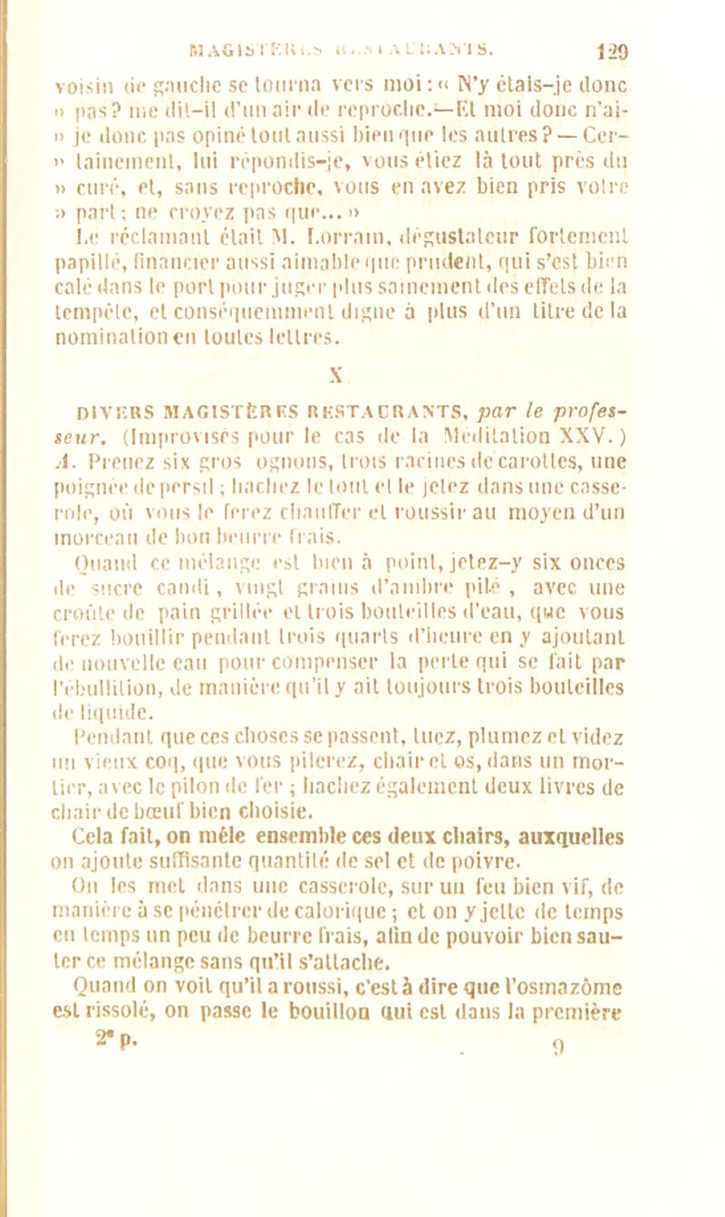 MAGISTKIU.s a , I A L'UA.VI S. jap voisin de gauche se tourna vers moi :« N’y étais-je Jonc » pas? me <li!-il d’un air de reproche.—Et moi donc n’ai- » je donc pas opiné tout aussi bien que les autres? —Cer- » taineinenl, lui répondis-je, vous étiez là tout près du » curé, et, sans reproche, vous en avez bien pris votre ;> part ; ne croyez pas que... » I.e réclamant était !M. Lorrain, dégustateur fortement papillé, financier aussi aimable que prudent, qui s’est bien calé dans le port pour juger plus sainement des effets de la tempête, et conséquemment digne à plus d’un titre de la nomination en toutes lettres. X DIVF.BS MAGISTÈRRS RKSTAÜRANTS, par le profes- seur. (Improvisés pour le cas de la Méditation XXV. ) A. Prenez six gros ognous, trois racines de carottes, une poignée de persil ; hachez le tout et le jetez dans une casse- role, où vous le ferez chauffer et roussir au moyen d’un morceau de bon beurre frais. Quand ce mélange est bien à point, jetez-y six onces de sucre candi, vingt grains d’ambre pilé, avec une croûte de pain grillée et trois bouteilles d’eau, que vous ferez bouillir pendant trois quarts d’heure en y ajoutant de nouvelle eau pour compenser la perte qui se fait par l’ébullition, de manière qu’il y ait toujours trois bouteilles de liquide. Pendant que ces choses se passent, tuez, plumez et videz un vieux coq, que vous pilerez, chair et os, dans un mor- tier, avec le pilon de fer ; hachez également deux livres de chair de bœuf bien choisie. Cela fait, on mêle ensemble ces deux chairs, auxquelles on ajoute suffisante quantité de sel et de poivre. On les met dans une casserole, sur un feu bien vif, de manière à se pénétrer de calorique ; et on y jette de temps en temps un peu de beurre frais, alin de pouvoir bien sau- ter ce mélange sans qu’il s’attache. Quand on voit qu’il a roussi, c’est à dire que t’osmazôme est rissolé, on passe le bouillon qui est dans la première 2*p. q