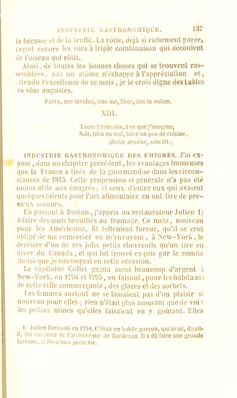 INDUSTRIE GASTRONOMIQUE, la bécasse et >Je la trulï'e. La rôtie, déjà si richement parée, reçoit encore les sucs à triple combinaison qui découlent de l'oiseau qui rôtit. Ainsi, de toutes les bonnes choses qui se trouvent ras- semblées, pas un atome n’échappe à l’appréciation et, (tendu l’excellence île ce mets, je le crois digne des tables es olus augustes. Parve, ncc invideo, sine me, liber, ibis in aulam. XIII. Tonte Française, A ce quej’imagine, Sait, bien ou mal, faire un peu de cuisine, CBelle Arsène, acte III.) INDUSTRIE GASTRONOAI1QUE DES ÉMIGRÉS. J’ai ex- posé, dans un chapitre précédent, les avantages immenses que la France a tirés de la gourmandise dans les circon- stances de 1815. Celte propension si générale n’a pas été moins utile aux émigrés ; et ceux d’entre eux qui avaient quelques talents pour l’art alimentaire en ont tiré de pré- cieux secours. En passautà Boston, j’appris au restaurateur Julien 1) à faire des œufs brouillés au fromage. Ce mets, nouveau pour les Américains, fit tellement fureur, qu’il se crut obligé de me remercier en m’envoyant, à New-York, le derrière d’un de ces jolis petits chevreuils qu’on tire en hiver du Canada , cl qui fut trouvé exquis par le comité choisi que je convoquai en cette occasion. Le capitaine Collet gagna aussi beaucoup d’argent à New-York, en 1794 et 1795, en faisant, pour les habitanls de celle ville commerçante, des glaces et des sorbets. Les femmes surtout ne se lassaient pas d’un plaisir si nouveau pour elles; rien n’était plus amusant que de voi v les petites mines qu’elles faisaient eu y goûtant. Elles 1. Julien florïssait en 1701. (Vêtait un habile garçon, qui avait, disait- il, Oté cuisinier de l’archevêque de Cordeaux. Il a dû faire une grande fortune, si Dieu lui a prêté vie.