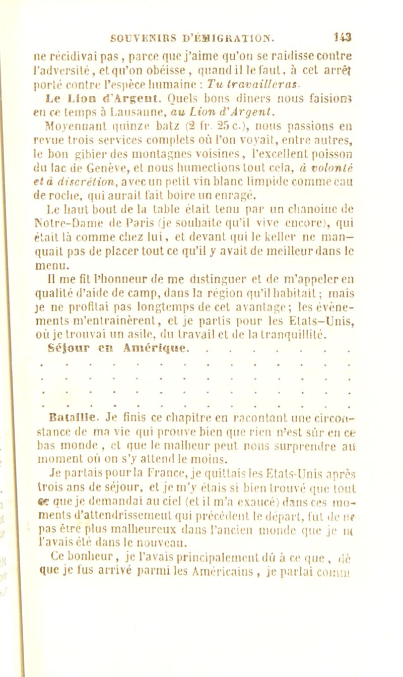 ne récidivai pas , parce que j’aime qu’on se raidisse contre l’adversité, et qu’on obéisse, quand il le faut, à cet arrêt porté contre l’espèce humaine : Tu travailleras Le Lion «{'Argent. Quels bons dîners nous faisions en ce temps à Lausanne, au Lion d’Argent. Moyennant quinze batz (2 fr 25 c.), nous passions en revue trois services complets où l’on voyait, entre autres, le bon gibier des montagnes voisines, l’excellent poisson du lac de Genève, et nous humections tout cela, d volonté, età discrétion, avec un petit vin blanc limpide comme eau de roche, qui aurait fait boire un enragé. Le haut bout de la table était tenu par un chanoine de Notre-Dame de Paris fje souhaite qu’il vive encore), qui était là comme chez lui, et devant qui le keller ne man- quait pas de placer tout ce qu’il y avait de meilleur dans le menu. Il me fit l’honneur de me distinguer et de m’appeler en qualité d’aide de camp, dans la région qu’il habitait ; mais je ne profilai pas longtemps de cet avantage; les évène- ments m’entrainèrent, et je partis pour les Etats-Unis, où je trouvai un asile, du travail et de la tranquillité. Séjour en AmérDjue Bataille. Je finis ce chapitre en racontant une circon- stance de ma vie qui prouve bien que rien n’est sûr en et bas monde , et que le malheur peut nous surprendre au moment où on s’y attend le moins. Je partais pour la France, je quittais les Etats-Unis après trois ans de séjour, et je m’y étais si bien trouvé que tout «r que je demandai au ciel (et il m’a exaucé) dans ces mo- ments d’attendrissement qui précédent le départ, lut de ne pas être plus malheureux dans l’ancien monde que je ni l’avais été dans le nouveau. Ce bonheur, je l’avais principalement dû à ce que , dè que je fus arrivé parmi les Américains, je parlai connu