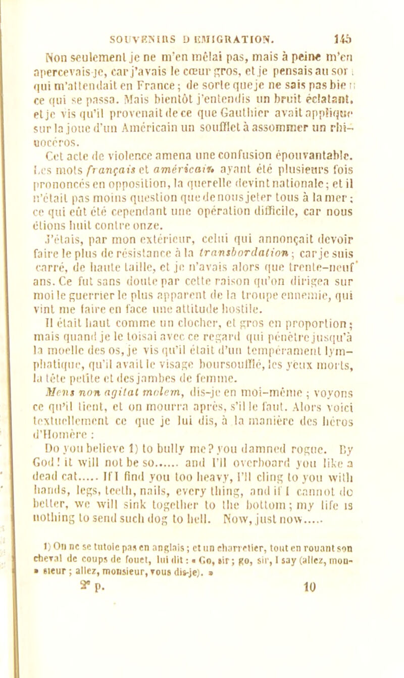 Non seulement je ne m’en mêlai pas, mais à peine m’en apercevais je, car j’avais le cœur gros, et je pensais au sor ; qui m'attendait en France; de sorte queje ne sais pasbie i; ce qui se passa. Mais bientôt j’entendis un bruit éclatant, et je vis qu’il provenait de ce que Gauthier avait applique sur la joue d’un Américain un soufflet à assommer un rhi- nocéros. Cet acte de violence amena une confusion épouvantable. I.cs mots fr ançais et américain* ayant été plusieurs fois prononcés en opposition, la querelle devint nationale; et il n’était pas moins question quedenous jeter tous à la mer; ce qui eût été cependant une opération difficile, car nous étions huit contre onze. J’étais, par mon extérieur, celui qui annonçait devoir faire le plus de résistance à la Iransbordation ; car je suis carré, de haute taille, et je n’avais alors que trente-neuf' ans. Ce fut sans doute par cette raison qu’on dirigea sur moi le guerrier le plus apparent de la troupe ennemie, qui vint me faire en face une attitude hostile. Il était haut comme un clocher, et gros en proportion; mais quand je le toisai avec ce regard qui pénètre jusqu’à la moelle des os, je vis qu’il était d’un tempérament lym- phatique, qu’il avait le visage boursoufflé, les yeux morts, la tête petite et des jambes de femme. Mens non agitai mnlem, dis-je en moi-même ; voyons ce qu’il tient, et on mourra après, s’il le faut. Alors voici textuellement ce que je lui dis, à la manière des héros d’Homère ; Doyoubelievc 1) to bully me ? y ou damned rogne. Dy God ! it will not be so and l’Il overboard you like a dead cat II'I find you too lieavy, l’Il cling to you witli hands, legs, teeth, nails, every tliing, and if I cannot do bclter, \vo will sink togetlier to the bottoin;my life îs uotliing to send sucli dog to hell. Now, just now l)Ou ne se tutoie pas en anglais; et un charretier, tout en rouant son ctieral de coups de fouet, lui dit : • Go, sir ; go, sir, 1 say (allez, mou- • sieur ; allez, monsieur, tous dis-je). » a* p. 10