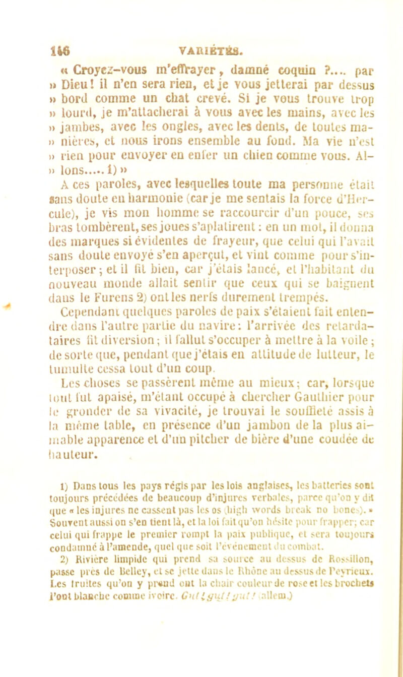 «Croyez-vous m'effrayer, damné coquin ?.... par i» Dieu! il n’cn sera rien, et je vous jetterai par dessus » bord comme un chat crevé. Si je vous trouve trop » lourd, je m’attacherai à vous avec les mains, avec les » jambes, avec les ongles, avec les dents, de toutes ma- » nièrcs, et nous irons ensemble au fond. Ma vie n’est » rien pour envoyer en enfer un chien comme vous. Al- » Ions i)» A ces paroles, avec lesquelles toute ma personne était «ans doute eu harmonie (car je me sentais la force d’Hcr- cule), je vis mon homme se raccourcir d’un pouce, ses bras tombèrent, ses joues s'aplatirent : en un mot, il donna des marques si évidentes de frayeur, que celui qui l’avait sans doute envoyé s’en aperçut, et vint comme pour s’in- terposer; et il fit bien, car j’étais lance, et l’habitant du nouveau monde allait sentir que ceux qui se baignent dans le Furcns 2) ont les nerfs durement trempés. Cependant quelques paroles de paix s’étaient fait enten- dre dans l’autre partie du navire: l’arrivée des retarda- taires fit diversion ; il fallut s’occuper à mettre à la voile ; de sorte que, pendant que j’étais en attitude de lutteur, le tumulte cessa tout d’un coup. Les choses se passèrent même au mieux ; car, lorsque lotit fut apaisé, m’étant occupé à chercher Gauthier pour le gronder de sa vivacité, je trouvai le souffleté assis à la même table, en présence d’un jambon de la plus ai- mable apparence et d’uu pitcher de bière d’une coudée de hauteur. 1) Dans tous les pays régis par les lois anglaises, les batteries son: toujours précédées de beaucoup d’injures verbales, parce qu’on y dit que « les injures ne cassent pas les os Jiigh words break no bonco. » Souvent aussi on s’en tient U, et la lot fait qu’on hésite pour frapper: car celui qui frappe le premier rompt la paix publique, et sera toujours condamné à l’amende, quel que soit l’événement dit combat. 2) Rivière limpide qui prend sa source au dessus de Rossillon, passe tirés de Uclley, et se jette dans le Rhône au dessus de Peyrieux. Les truites qu’on y pnuid ont la chair couleur de ro>e et les brochet» l’ont blaurbc comme ivoire- Cnllgu/fj/it:allern.)