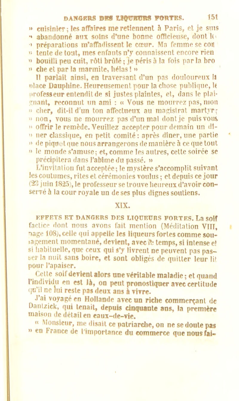 » cuisinier; les affaires me retiennent 5 Paris, et je sms •* abandonné au* soins d’une bonne officieuse, dont h ■i préparations m'affadissent le cœur. Ma femme se cor! » tente de tout, mes enfants n’y connaissent encore rien » bouilli peu cuit, rôti brillé ; je péris à la fois par la bro >> cire et par la marmite, hélas ! » Il parlait ainsi, en traversant d’un pas douloureux II nlace Dauphine. Heureusement pour la chose publique, U nrofesseur entendit de si justes plaintes, et, dans le plai- gnant, reconnut un ami : « Vous ne mourrez pas, mon » cher, dit-il d'un ton affectueux au magistrat martyr; » non, vous ne mourrez pas d’un mal dont je puis vous >• offrir le remède. Veuillez accepter pour demain un dt- » lier classique, en petit comité: après dîner, une partie » de piquetque nous arrangerons de manière à ce que tout » le monde s’amuse; et, comme les autres, cette soirée se précipitera dans l’abime du passé. » L’invitation fut acceptée; le mystère s’accomplit suivant les coutumes, rites et cérémonies voulus ; et depuis ce jour (23 juin 1825), le professeur se trouve heureux d’avoir con- servé à la cour royale un de ses plus dignes soutiens. XiX. EFFETS ET DANGERS DES MQÜKURS FORTES. La SOÎf factice dont nous avons fait mention (Méditation VIII, nage 108), celle qui appelle les liqueurs fortes comme sou- lagement momentané, devient, avec SI* temps, si intense e! si habituelle, que ceux qui s’y livrent ne peuvent pas pas- ser la nuit sans boire, et sont obligés de quitter leur lit pour l’apaiser. Celle soif devient alors une véritable maladie ; et quand l’individu en est là, on peut pronostiquer avec certitude qu'il ne lui reste pas deux ans à vivre. J’ai voyagé en Hollande avec un riche commerçant de Dantzick, qui tenait, depuis cinquante ans, la première maison de détail en eaux-de-vie. « Monsieur, me disait ce patriarche, on ne se doute pas » en France de l’importance du commerce que nous fai-