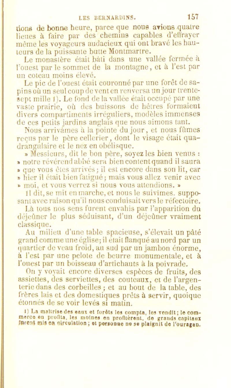 lions de bonne heure, parce que nous ariens quatre lieues à faire par des chemins capables d'effrayer même les voyageurs audacieux qui ont bravé les hau- teurs de la puissante butte Montmartre. Le monastère était bâti dans une vallée fermée il l'ouest par le sommet de la montagne, et à l’est pat- un coteau moins élevé. Le pic de l’ouest était couronné par une forêt de sa- pins où un seul coup de vent en renversa un jour trente- sept mille 1). Le fond de la vallée était occupé par une vaste prairie, où (les buissons de hêtres formaient divers compartiments irréguliers, modèles immenses de ces petits jardins anglais que nous aimons tant. Nous arrivâmes à la pointe du jour, et nous fûmes reçus par le père cellerier, dont le visage était qua- drângulaire et le nez en obélisque. » Messieurs, dit le bon père, soyez les bien venus : » notre révérend abbé sera bien content quand il saura » que vous clés arrivés; il est encore dans son lit, car » hier il était bien fatigué; mais vous allez venir avec » moi, et vous verrez si nous vous attendions. » 11 dit, se mit en marche, et nous le suivîmes, suppo- sant avec raison qu’il nous conduisait vers le réfectoire. Là tous nos sens furent envahis par l’apparition du déjeuner le plus séduisant, d’un dôjcûner vraiment classique. Au milieu d’une table spacieuse, s’élevait un pâté grand comme une église; il était flanqué au nord par un quartier de veau froid, au sud par un jambon énorme, à l’est par une pelote de beurre monumentale, et à l’ouest par un boisseau d’artichauts à la poivrade. On y voyait encore diverses espèces de fruits, des assiettes, des serviettes, des couteaux, et de l’argen- terie dans des corbeilles ; et au bout de la table, des frères lais et des domestiques prêts à servir, quoique étonnés de se voir levés si matin. I) I.» maîtrise des eatu et furèts les compta, tes Tondit ; le com- merce on protlta, les moines en profitèrent, do grands capitaux tarent mi» on nirculatlon ; ot personne ne se plaignit do l'ouragan,