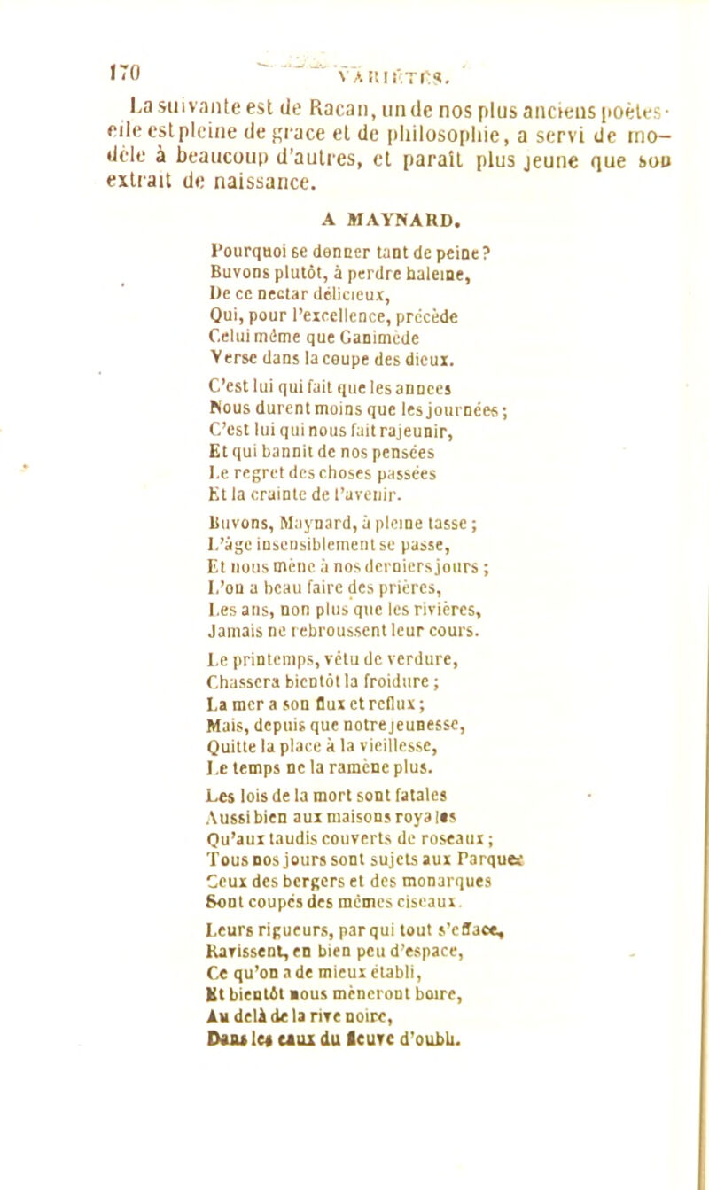 VAlUfÇTfiS. La suivante est de Racan, un de nos plus anciens poètes - eile est pleine de grâce eide philosophie, a servi de mo- dèle à beaucoup d’autres, et parait plus jeune que sou extrait de naissance. A MAYNARD. Pourquoi 6e donner tant de peine? Buvons plutôt, à perdre baleine, De ce nectar délicieux, Qui, pour l’excellence, précède Celui môme que Ganimède Verse dans la coupe des dieux. C’est lui qui fait que les années Nous durenl moins que les journées; C’est lui qui nous fait rajeunir, Et qui bannit de nos pensées I.e regret des choses passées Kt la crainte de l’avenir. Buvons, Maynard, à pleine tasse ; L’àgc insensiblement se passe, Et nous mène à nos derniers jours ; L’on a beau faire des prières, I.es ans, non plus que les rivières. Jamais ne rebroussent leur cours. Le printemps, vêtu de verdure, Chassera bientôt la froidure ; La mer a son flux et reflux; Mais, depuis que notre jeunesse, Quitte la place à la vieillesse, Le temps ne la ramène plus. Les lois de la mort sont fatales Aussi bien aux maisons roya les Qu’aux taudis couverts de roseaux ; Tous nos jours sont sujets aux Parques Ceux des bergers et des monarques Sont coupes des memes ciseaux Leurs rigueurs, par qui tout s’efface. Ravissent, en bien peu d’espace, Ce qu’on a de mieux établi, Kt bientôt nous mèneront boire, Au delà de la rive noire, Dans les eaux du leuvc d'oubh.