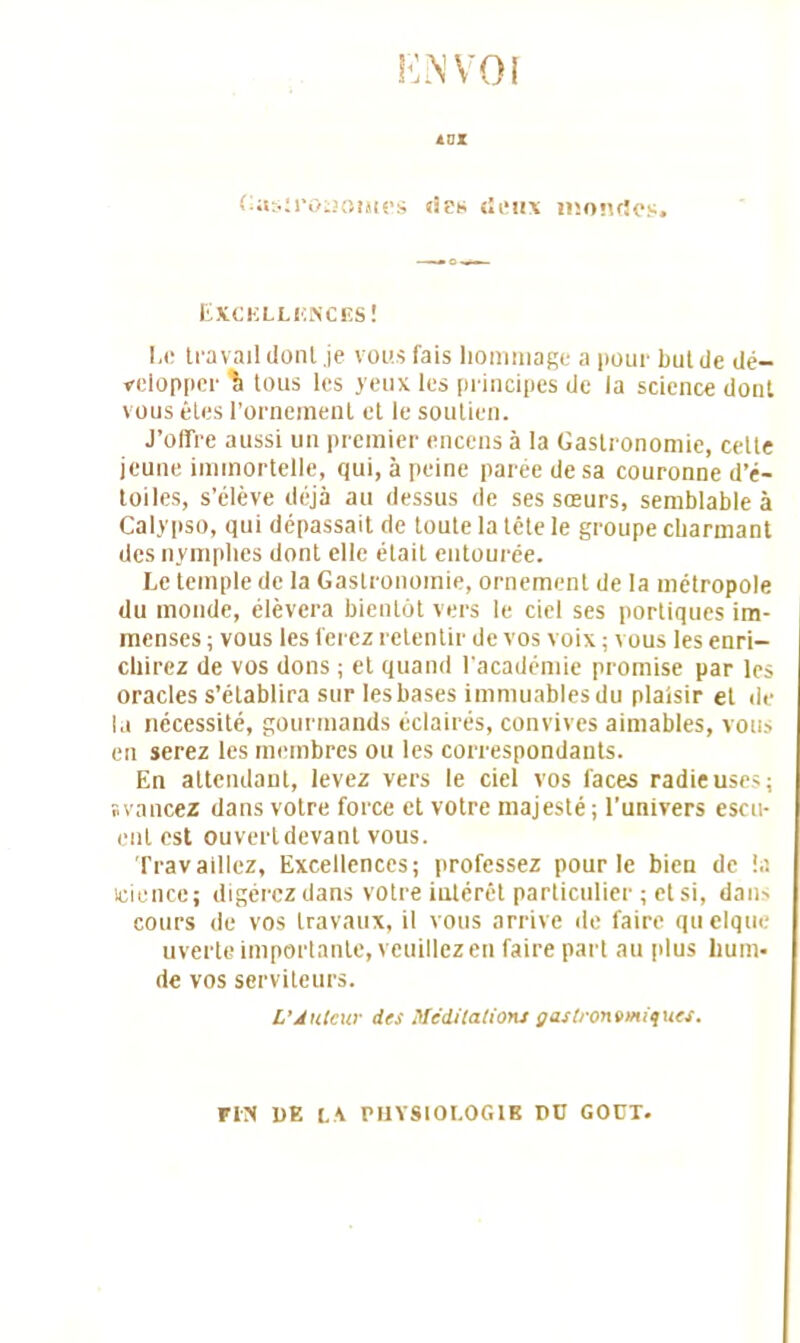 rciNVor ins Gastronomes «les deux mondes. EXCELLENCES! Le travail dont je vous fais hommage a pour but de dé- velopper \ tous les yeux les principes de la science dont vous êtes l’ornement et le soutien. J’offre aussi un premier encens à la Gastronomie, cette jeune immortelle, qui, à peine parée de sa couronne d’é- toiles, s’élève déjà au dessus de ses sœurs, semblable à Calypso, qui dépassait de toute la tête le groupe charmant des nymphes dont elle était entourée. Le temple de la Gastronomie, ornement de la métropole du monde, élèvera bientôt vers le ciel ses portiques im- menses ; vous les ferez retentir de vos voix ; vous les enri- chirez de vos dons ; et quand l'académie promise par les oracles s’établira sur les bases immuables du plaisir et de la nécessité, gourmands éclairés, convives aimables, vous en serez les membres ou les correspondants. En attendant, levez vers le ciel vos faces radieuses; svancez dans votre force et votre majesté; l’univers escu- ent est ouvert devant vous. Travaillez, Excellences; professez pour le bien de la icience; digérez dans votre intérêt particulier ; et si, dam cours de vos travaux, il vous arrive de faire qu elque uverte importante, veuillez en faire part au plus hum- de vos serviteurs. L'Auteur des Méditations gastronomiques. FUS UE L\ PHYSIOLOGIE DU GODT.