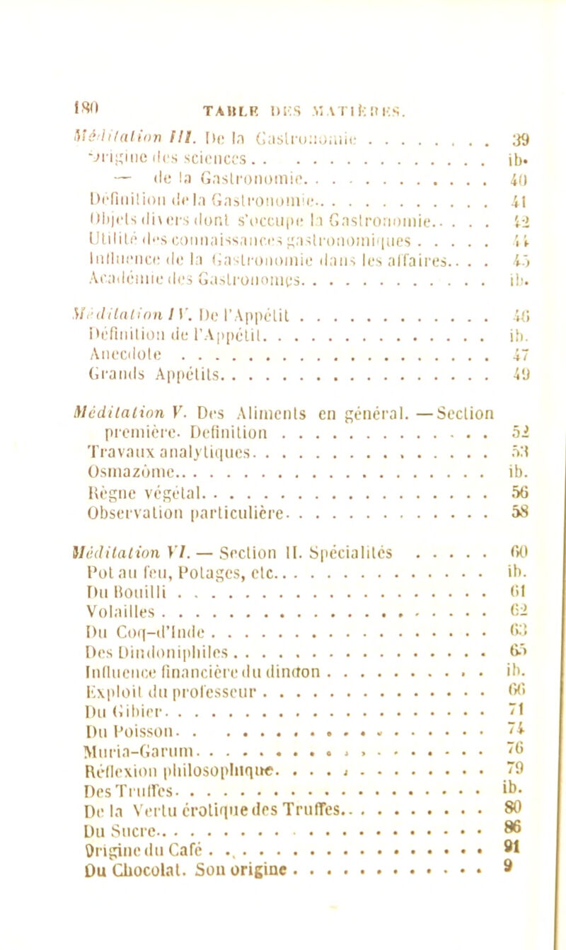 Méditation lll. De la Gastronomie 39 Origine îles sciences ib« — de la Gastronomie 40 Définition fie la Gastronomie 41 Objets divers dont s’occupe la Gastronomie 42 Utilité fies connaissances gastronomiques 4 4 Influence île la Gastronomie dans les affaires.. . . 45 Académie fies Gastronomes ib. Méditation 1V. De l’Appétit 46 Définition fie l'Appétit ib. Anecdote 47 Grands Appétits 49 Méditation V. Des Aliments en général.—Section première. Définition 52 Travaux analytiques 53 Osmazûmc ib. Règne végétal 56 Observation particulière 58 Méditation YI. — Section II. Spécialités 60 Pot au leu, Potages, etc ib. Du Bouilli 61 Volailles 62 Du Coq-fi’lnfie 63 Des Dimlonipliiles 65 Influence financière du dindon ib. Exploit du professeur 66 Du Gibier ”1 Du Poisson ~4 Muria-Garum ”6 Réflexion philosophique. . . . “9 Des Truffes ib. Delà Vertu érotique des Truffes 80 Du Sucre 86 Origine du Café . 91 Du Chocolat. Sou origine 9