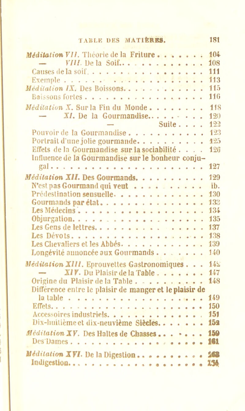 Méditation VII. Théorie de la Friture 104 — VIII Delà Soif.. . 108 Causes delà soif. 111 Exemple 113 Méditation IX. Des Boissons 115 Baissons fortes 110 Méditation X. Sur la Fin du Monde 11S — XI. De la Gourmandise 120 — Suite.... 122 Pouvoir de la Gourmandise 123 Portrait d'une jolie gourmande 125 Effets de la Gourmandise sur la sociabilité .... 126 Influence de la Gourmandise sur le bonheur conju- gal 127 Méditation XII. Des Gourmands 129 N’est pas Gourmand qui veut ib. Prédestination sensuelle 130 Gourmands par état 133 Les Médecins 134 Objurgation 135 Les Gens de lettres 137 Les Dévots 138 Les Chevaliers et les Abbés 139 Longévité annoncée aux Gourmands 140 Méditation XIII. Eprouvettes Gastronomiques . . . 142 — XI Y. Du Plaisir de la Table 147 Origine du Plaisir de la Table 148 Différence entre le plaisir de manger et le plaisir de la table 149 Effets 150 Accessoires industriels 151 Dix-huilicmeet dix-neuvième Siècles 15a Méditation XV. Des Haltes de Chasses.. . »... 15# Des'Damcs ..... itl Méditation XVI- De la Digestion itt Indigestion ..1341