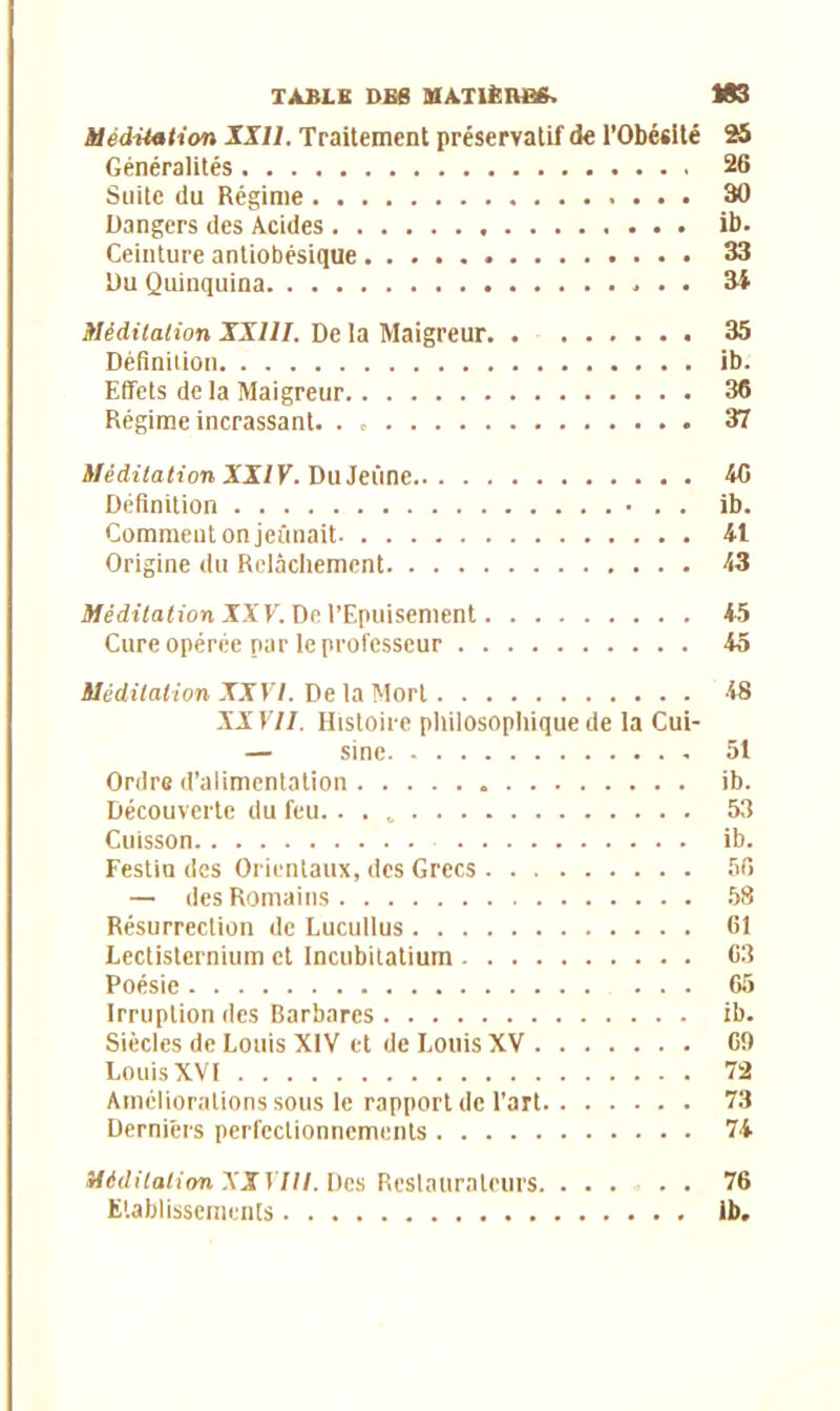 Méditation XXII. Traitement préservatif de l’Obésité 25 Généralités 26 Suite du Régime 30 Dangers des Acides ib. Ceinture antiobésique 33 Du Quinquina 34 Méditation XXIII. De la Maigreur 35 Définition ib. Effets de la Maigreur 36 Régime incrassant. 37 Méditation XXIV. Du Jeûne 46 Définition ib. Comment on jeûnait 41 Origine du Relâchement 43 Méditation XX V. De l’Epuisement 45 Cure opérée par le professeur 45 Méditation XXVI. De ta Mort 48 XXVII. Histoire philosophique de la Cui- — sine 51 Ordre d’alimentation ib. Découverte du feu. . . „ 53 Cuisson ib. Festin des Orientaux, des Grecs 56 — des Romains 58 Résurrection de Lucullus 61 Lectistcrnium et Incubitatium 63 Poésie 65 Irruption des Barbares ib. Siècles de Louis XIV et de Louis XV 69 Louis XVI 72 Améliorations sous le rapport de l’art 73 Derniers perfectionnements 74 Méditation XXVIII. Des Restaurateurs 76 Etablissements 1b.