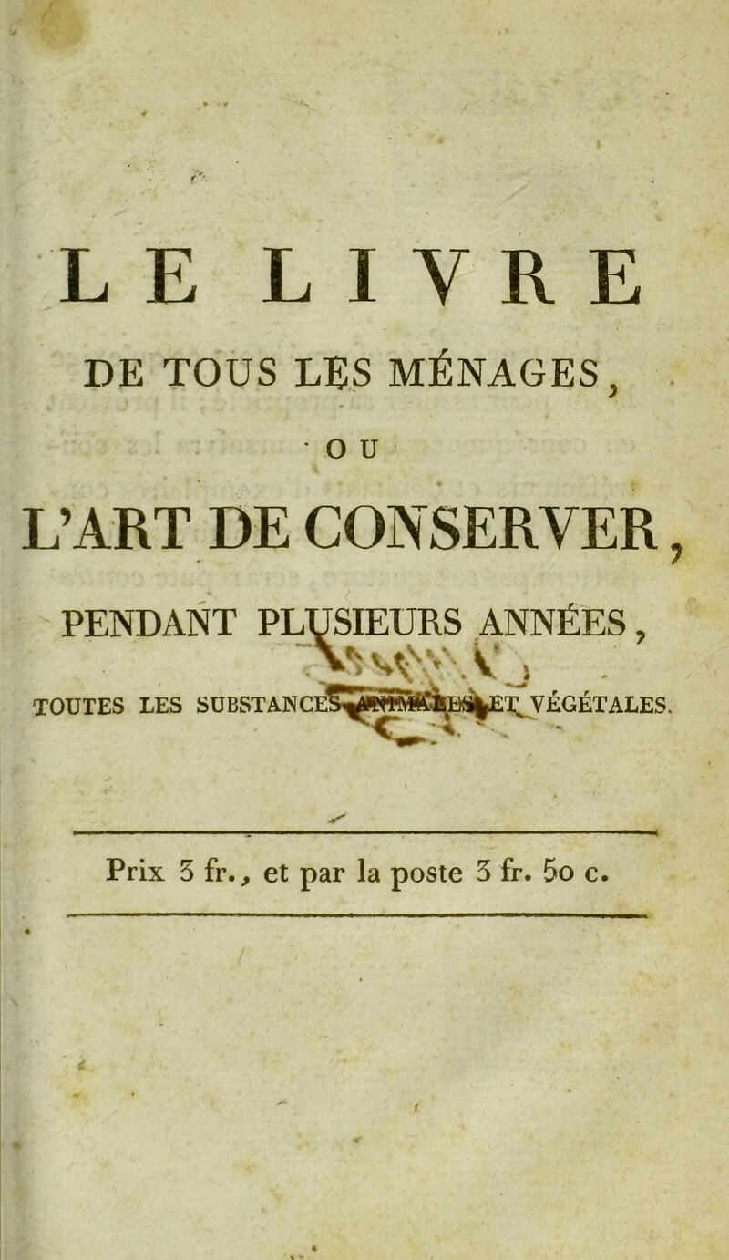 LE LIVRE DE TOUS LES MÉNAGES, O U L’ART DE CONSERVER, PENDANT PLUSIEURS ANNÉES, TOUTES LES SUBSTANCE^ÇÎHÏ^àBf^É.VÉGÉTALES. Prix 3 fr., et par la poste 3 fr. 5o c.