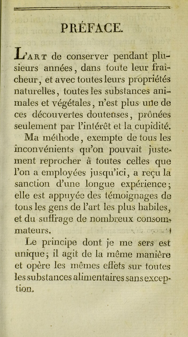 PRÉFACE. Ij’art de conserver pendant plu- sieurs années , dans toute leur fraî- cheur , et avec toutes leurs propriétés naturelles, toutes les substances ani- males et végétales, n’est plus une de ces découvertes douteuses, prônées seulement par l’intérêt et la cupidité. Ma méthode, exempte de tous les inconvénients qu’on pouvait juste- ment reprocher à toutes celles que l’on a employées jusqu’ici, a recula sanction d’une longue expérience ; elle est appuyée des témoignages de tous les gens de l’art les plus habiles, et du suffrage de nombreux consoim mateurs. \ f , f Le principe dont je me sers est unique; il agit de la même manière et opère les mêmes effets sur toutes les substances alimentaires sans excep- tion.